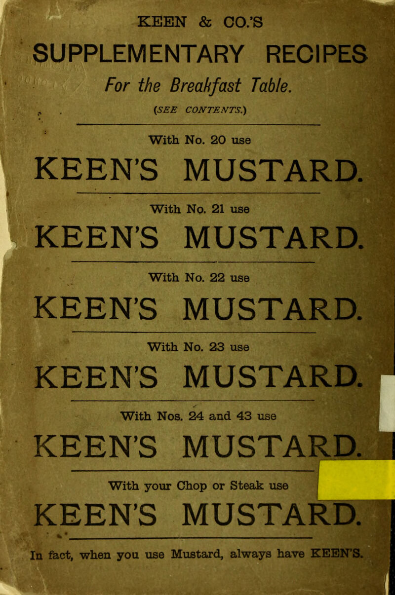 KEEN & CO.'S SUPPLEMENTARY RECIPES For the Breakfast Table. (SEE CONTENTS.) With No. 20 use KEEN'S MUSTARD. With No. 21 use KEEN’S MUSTARD. With No. 22 use KEEN'S MUSTARD. With No. 23 use KEEN’S MUSTARD. With Nos. 24 and 43 use KEEN’S MUSTARD. With your Chop or Steak use KEEN’S MUSTARD. In fact, when you use Mustard, always have KEEN’S