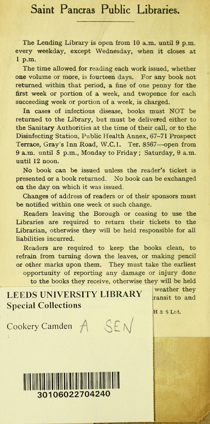 Saint Pancras Public Libraries, The Lending Library is open from 10 a.m. until 9 p.m. every weekday, except Wednesday, when it closes at 1 p.m. The time allowed for reading each work issued, whether one volume or more, is fourteen days. For any book not returned within that period, a fine of one penny for the first week or portion of a week, and twopence for each succeeding week or portion of a week, is charged. In cases of infectious disease, books must NOT be returned to the Library, but must be delivered either to the Sanitary Authorities at the time of their call, or to the Disinfecting Station, Public Health Annex, 67-71 Prospect Terrace, Gray’s Inn Road, W.C.l. Ter. 8567—open from 9 a.m. until 5 p.m., Monday to Friday; Saturday, 9 a.m. until 12 noon. No book can be issued unless the reader's ticket is presented or a book returned. No book can be exchanged on the day on which it was issued. Changes of address of readers or of their sponsors must be notified within one week oi such change. Readers leaving the Borough or ceasing to use the Libraries are required to return their tickets to the Librarian, otherwise they will be held responsible for all liabilities incurred. Readers are required to keep the books clean, to refrain from turning down the leaves, or making pencil or other marks upon them. They must take the earliest opportunity of reporting any damage or injury done to the books they receive, otherwise they will be held LEEDS UNIVERSITY Special Collections Cookery Camden TBRARY weather they :ransit to and SEk/ •H & S Ltd. 30106022704240