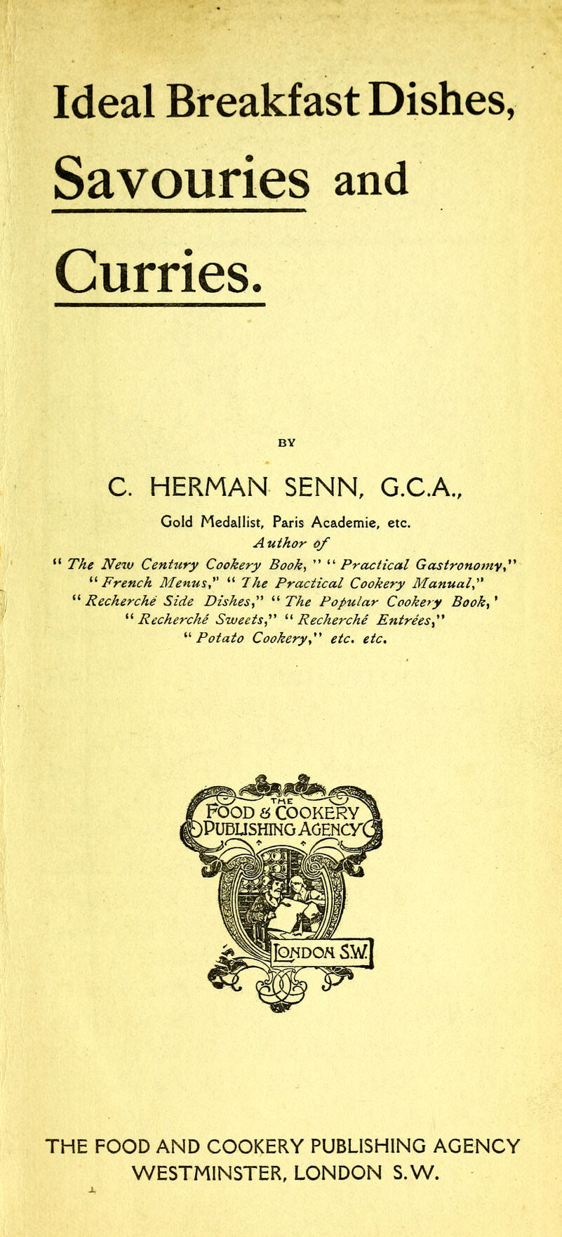 Ideal Breakfast Dishes, Savouries and Curries. BY C. HERMAN SENN, G.C.A., Gold Medallist, Paris Academie, etc. Author of “ The New Century Cookery Book, ” '■'’Practical Gastronomy,” ‘‘ French Menus, “ 7he Practical Cookery Manual, “ Recherche Side Dishes“ The Popular Cookery Book, ’ “ Recherche Sweets“ Recherche Entrees “ Potato Cookery,” etc. etc. THE FOOD AND COOKERY PUBLISHING AGENCY WESTMINSTER, LONDON S.W.