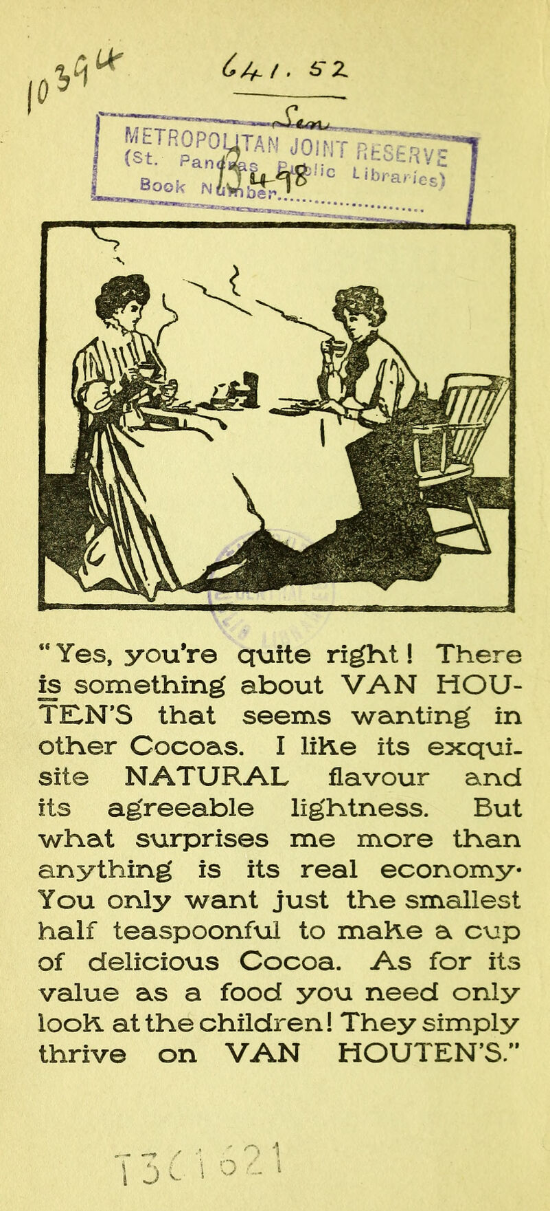 C/+i. 6rz “Yes, you're quite right! There is something about VAN HOU- TILN’S that seems wanting in other Cocoas. I liKe its exqui- site NATURAL flavour and its agreeable lightness. But what surprises me more than anything is its real economy* You only want just the smallest half teaspoonful to make a cup of delicious Cocoa. As for its value as a food you need only iooK at the children! They simply thrive on VAN HOUTEN’S.”