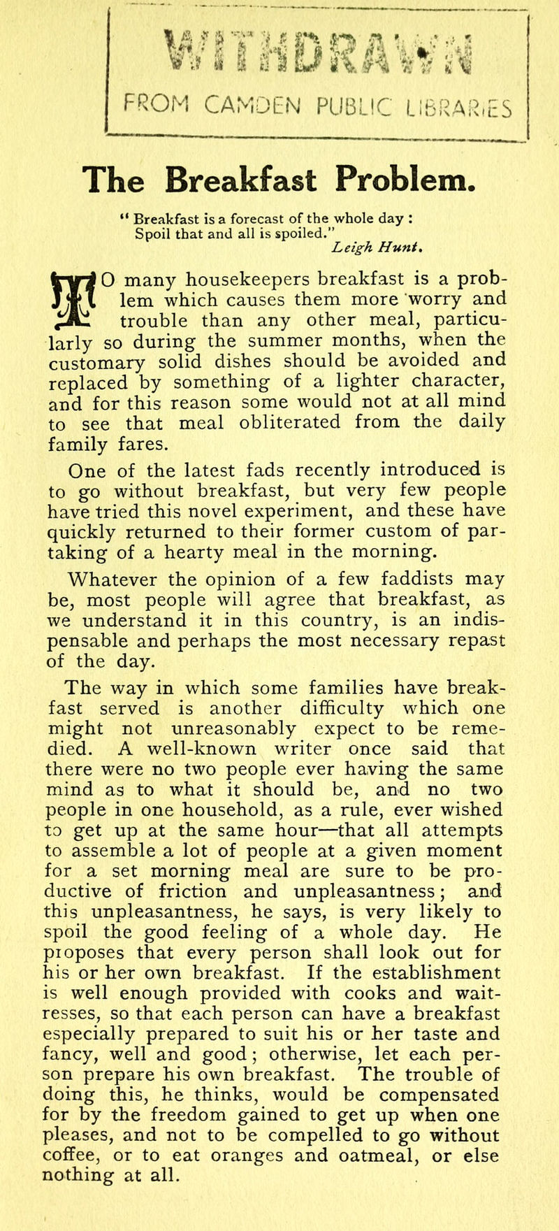 FROM CAMDEN PUBLIC LIBRARiES The Breakfast Problem. “ Breakfast is a forecast of the whole day : Spoil that and all is spoiled.” Leigh Hunt. O many housekeepers breakfast is a prob- Jjf I lem which causes them more worry and trouble than any other meal, particu- larly so during the summer months, when the customary solid dishes should be avoided and replaced by something of a lighter character, and for this reason some would not at all mind to see that meal obliterated from the daily family fares. One of the latest fads recently introduced is to go without breakfast, but very few people have tried this novel experiment, and these have quickly returned to their former custom of par- taking of a hearty meal in the morning. Whatever the opinion of a few faddists may be, most people will agree that breakfast, as we understand it in this country, is an indis- pensable and perhaps the most necessary repast of the day. The way in which some families have break- fast served is another difficulty which one might not unreasonably expect to be reme- died. A well-known writer once said that there were no two people ever having the same mind as to what it should be, and no two people in one household, as a rule, ever wished to get up at the same hour—that all attempts to assemble a lot of people at a given moment for a set morning meal are sure to be pro- ductive of friction and unpleasantness; and this unpleasantness, he says, is very likely to spoil the good feeling of a whole day. He pioposes that every person shall look out for his or her own breakfast. If the establishment is well enough provided with cooks and wait- resses, so that each person can have a breakfast especially prepared to suit his or her taste and fancy, well and good; otherwise, let each per- son prepare his own breakfast. The trouble of doing this, he thinks, would be compensated for by the freedom gained to get up when one pleases, and not to be compelled to go without coffee, or to eat oranges and oatmeal, or else nothing at all.