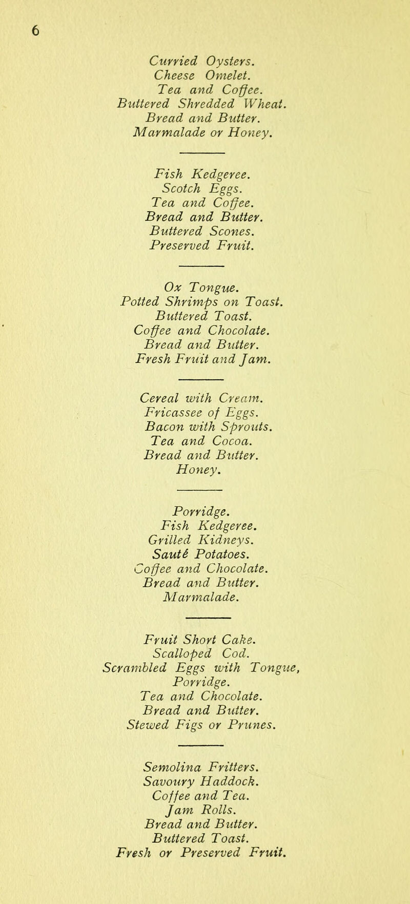 Curried Oysters. Cheese Omelet. Tea and Coffee. Buttered Shredded Wheat. Bread and Butter. Marmalade or Honey. Fish Kedgeree. Scotch Eggs. Tea and Coffee. Bread and Butter. Buttered Scones. Preserved Fruit. Ox Tongue. Potted Shrimps on Toast. Buttered Toast. Coffee and Chocolate. Bread and Butter. Fresh Fruit and Jam. Cereal with Cream. Fricassee of Eggs. Bacon with Sprouts. Tea and Cocoa. Bread and Butter. Honey. Porridge. Fish Kedgeree. Grilled Kidneys. Sauti Potatoes. Coffee and Chocolate. Bread and Butter. Marmalade. Fruit Short Cake. Scalloped Cod. Scrambled Eggs with Tongue, Porridge. Tea and Chocolate. Bread and Butter. Stewed Figs or Prunes. Semolina Fritters. Savoury Haddock. Coffee and Tea. Jam Rolls. Bread and Butter. Buttered Toast. Fresh or Preserved Fruit.