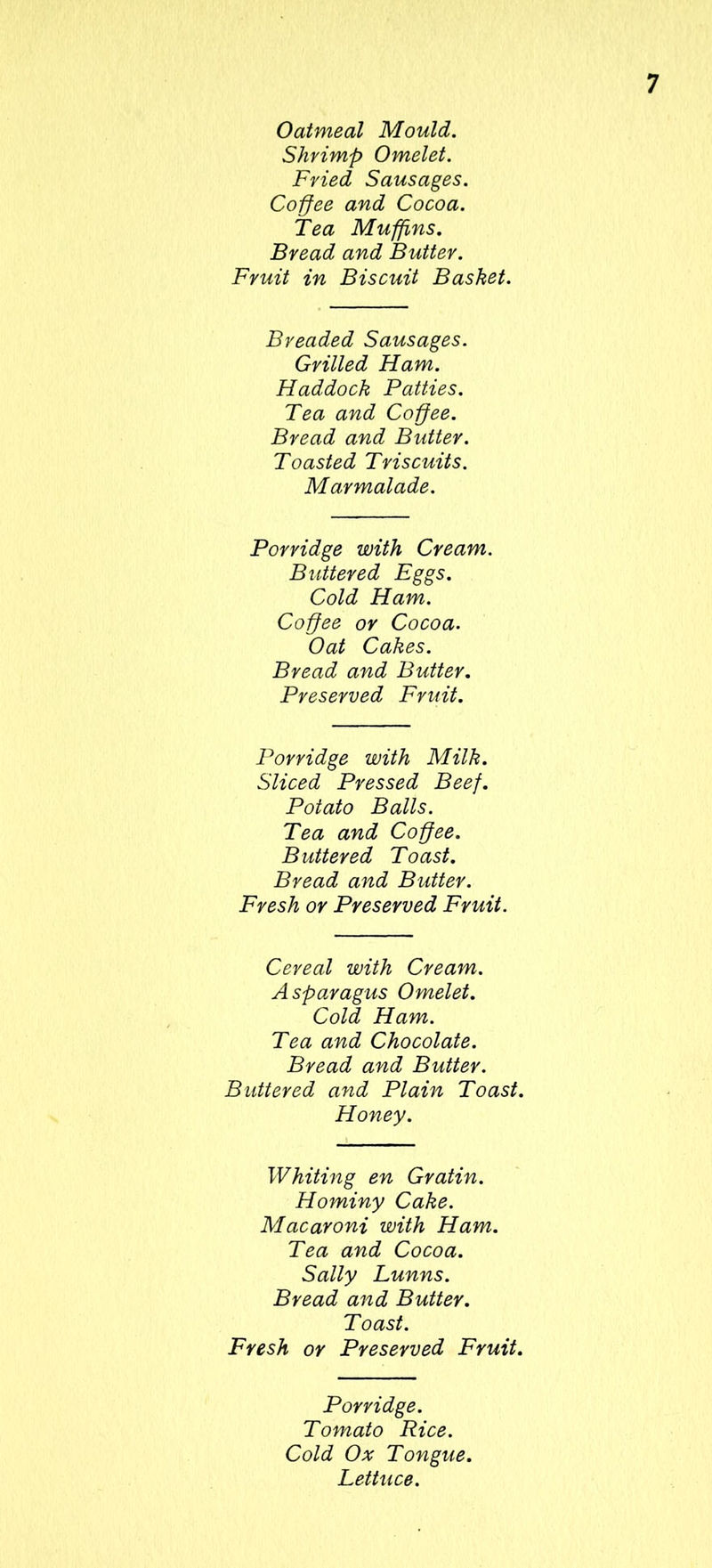 Oatmeal Mould. Shrimp Omelet. Fried Sausages. Coffee and Cocoa. Tea Muffins. Bread and Butter. Fruit in Biscuit Basket. Breaded Sausages. Grilled Ham. Haddock Patties. Tea and Coffee. Bread and Butter. Toasted Triscuits. Marmalade. Porridge with Cream. Buttered Eggs. Cold Ham. Coffee or Cocoa. Oat Cakes. Bread and Butter. Preserved Fruit. Porridge with Milk. Sliced Pressed Beef. Potato Balls. Tea and Coffee. Buttered Toast. Bread and Butter. Fresh or Preserved Fruit. Cereal with Cream. Asparagus Omelet. Cold Ham. Tea and Chocolate. Bread and Butter. Buttered and Plain Toast. Honey. Whiting en Gratin. Hominy Cake. Macaroni with Ham. Tea and Cocoa. Sally Lunns. Bread and Butter. Toast. Fresh or Preserved Fruit. Porridge. Tomato Rice. Cold Ox Tongue. Lettuce.