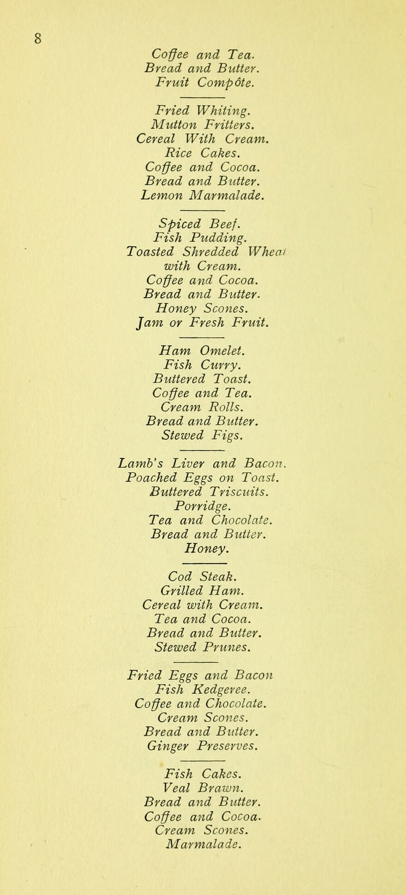 Coffee and Tea. Bread and Butter. Fruit Compote. Fried Whiting. Mutton Fritters. Cereal With Cream. Rice Cakes. Coffee and Cocoa. Bread and Butter. Lemon Marmalade. Spiced Beef. Fish Pudding. Toasted Shredded When with Cream. Coffee and Cocoa. Bread and Butter. Honey Scones. Jam or Fresh Fruit. Ham Omelet. Fish Curry. Buttered Toast. Coffee and Tea. Cream Rolls. Bread and Butter. Stewed Figs. Lamb’s Liver and Bacon Poached Eggs on Toast. Buttered Triscuits. Porridge. Tea and Chocolate. Bread and Butter. Honey. Cod Steak. Grilled Ham. Cereal with Cream. Tea and Cocoa. Bread and Butter. Stewed Prunes. Fried Eggs and Bacon Fish Kedgeree. Coffee and Chocolate. Cream Scones. Bread and Butter. Ginger Preserves. Fish Cakes. Veal Brawn. Bread and Butter. Coffee and Cocoa. Cream Scones. Marmalade.