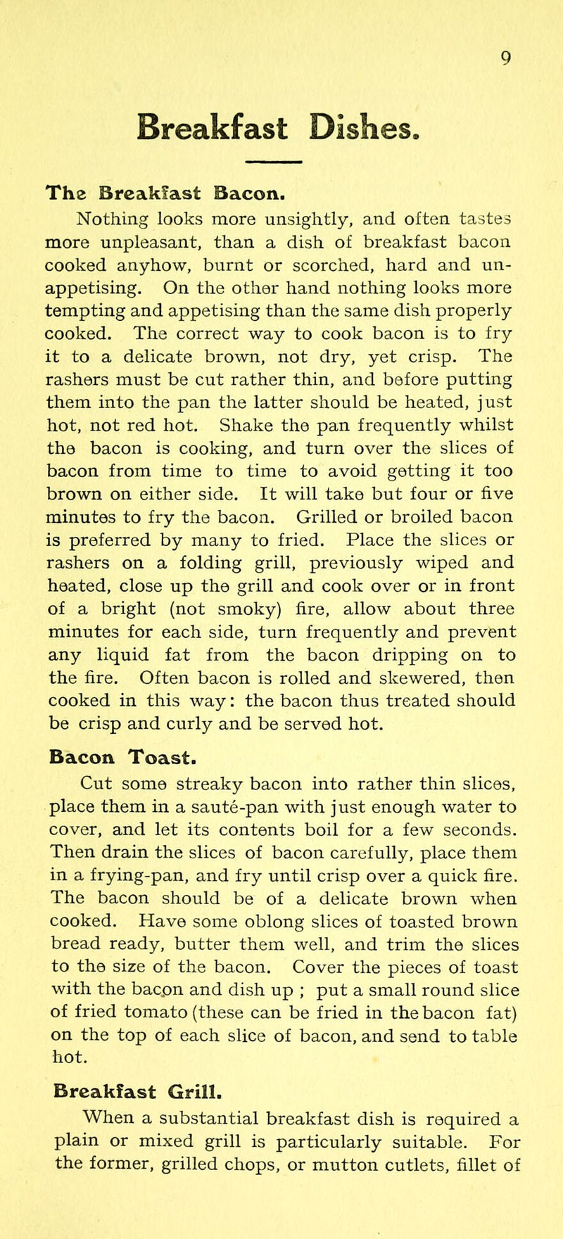 Breakfast Dishes. The Breakfast Bacon. Nothing looks more unsightly, and often tastes more unpleasant, than a dish of breakfast bacon cooked anyhow, burnt or scorched, hard and un- appetising. On the other hand nothing looks more tempting and appetising than the same dish properly cooked. The correct way to cook bacon is to fry it to a delicate brown, not dry, yet crisp. The rashers must be cut rather thin, and before putting them into the pan the latter should be heated, just hot, not red hot. Shake the pan frequently whilst the bacon is cooking, and turn over the slices of bacon from time to time to avoid getting it too brown on either side. It will take but four or five minutes to fry the bacon. Grilled or broiled bacon is preferred by many to fried. Place the slices or rashers on a folding grill, previously wiped and heated, close up the grill and cook over or in front of a bright (not smoky) fire, allow about three minutes for each side, turn frequently and prevent any liquid fat from the bacon dripping on to the fire. Often bacon is rolled and skewered, then cooked in this way: the bacon thus treated should be crisp and curly and be served hot. Bacon Toast. Cut some streaky bacon into rather thin slices, place them in a saute-pan with just enough water to cover, and let its contents boil for a few seconds. Then drain the slices of bacon carefully, place them in a frying-pan, and fry until crisp over a quick fire. The bacon should be of a delicate brown when cooked. Have some oblong slices of toasted brown bread ready, butter them well, and trim the slices to the size of the bacon. Cover the pieces of toast with the bacpn and dish up ; put a small round slice of fried tomato (these can be fried in the bacon fat) on the top of each slice of bacon, and send to table hot. Breakfast Grill. When a substantial breakfast dish is required a plain or mixed grill is particularly suitable. For the former, grilled chops, or mutton cutlets, fillet of