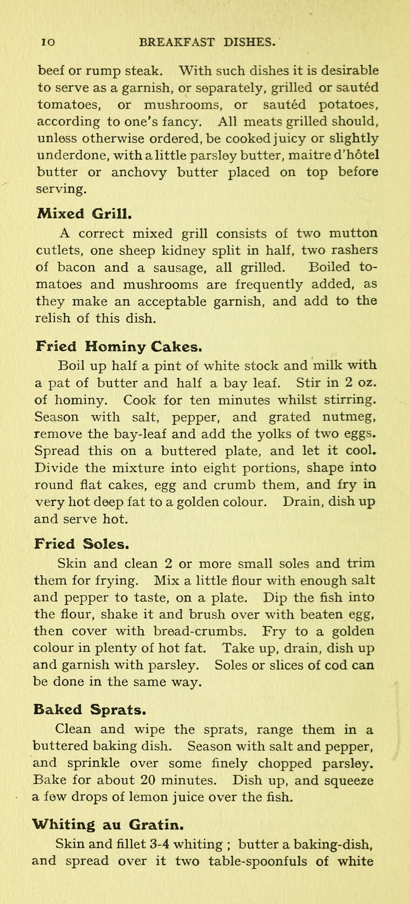 beef or rump steak. With such dishes it is desirable to serve as a garnish, or separately, grilled or sauted tomatoes, or mushrooms, or sauted potatoes, according to one’s fancy. All meats grilled should, unless otherwise ordered, be cooked juicy or slightly underdone, with a little parsley butter, maitre d’hotel butter or anchovy butter placed on top before serving. Mixed Grill. A correct mixed grill consists of two mutton cutlets, one sheep kidney split in half, two rashers of bacon and a sausage, all grilled. Boiled to- matoes and mushrooms are frequently added, as they make an acceptable garnish, and add to the relish of this dish. Fried Hominy Cakes. Boil up half a pint of white stock and milk with a pat of butter and half a bay leaf. Stir in 2 oz. of hominy. Cook for ten minutes whilst stirring. Season with salt, pepper, and grated nutmeg, remove the bay-leaf and add the yolks of two eggs. Spread this on a buttered plate, and let it cool. Divide the mixture into eight portions, shape into round flat cakes, egg and crumb them, and fry in very hot deep fat to a golden colour. Drain, dish up and serve hot. Fried Soles. Skin and clean 2 or more small soles and trim them for frying. Mix a little flour with enough salt and pepper to taste, on a plate. Dip the fish into the flour, shake it and brush over with beaten egg, then cover with bread-crumbs. Fry to a golden colour in plenty of hot fat. Take up, drain, dish up and garnish with parsley. Soles or slices of cod can be done in the same way. Baked Sprats. Clean and wipe the sprats, range them in a buttered baking dish. Season with salt and pepper, and sprinkle over some finely chopped parsley. Bake for about 20 minutes. Dish up, and squeeze a few drops of lemon juice over the fish. Whiting au Gratin. Skin and fillet 3-4 whiting ; butter a baking-dish, and spread over it two table-spoonfuls of white