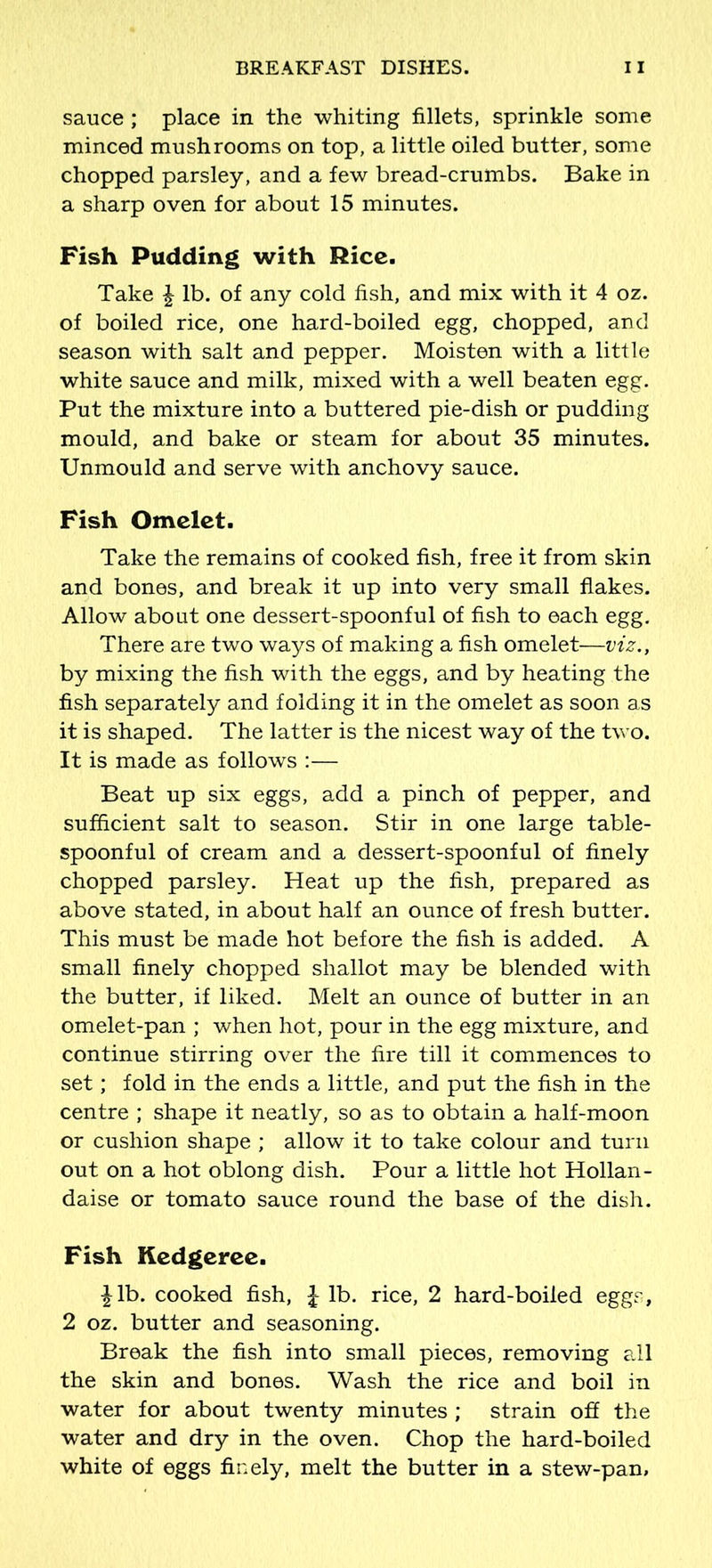 sauce; place in the whiting fillets, sprinkle some minced mushrooms on top, a little oiled butter, some chopped parsley, and a few bread-crumbs. Bake in a sharp oven for about 15 minutes. Fish Pudding with Rice. Take £ lb. of any cold fish, and mix with it 4 oz. of boiled rice, one hard-boiled egg, chopped, and season with salt and pepper. Moisten with a little white sauce and milk, mixed with a well beaten egg. Put the mixture into a buttered pie-dish or pudding mould, and bake or steam for about 35 minutes. Unmould and serve with anchovy sauce. Fish Omelet. Take the remains of cooked fish, free it from skin and bones, and break it up into very small flakes. Allow about one dessert-spoonful of fish to each egg. There are two ways of making a fish omelet—viz., by mixing the fish with the eggs, and by heating the fish separately and folding it in the omelet as soon as it is shaped. The latter is the nicest way of the two. It is made as follows :— Beat up six eggs, add a pinch of pepper, and sufficient salt to season. Stir in one large table- spoonful of cream and a dessert-spoonful of finely chopped parsley. Heat up the fish, prepared as above stated, in about half an ounce of fresh butter. This must be made hot before the fish is added. A small finely chopped shallot may be blended with the butter, if liked. Melt an ounce of butter in an omelet-pan ; when hot, pour in the egg mixture, and continue stirring over the fire till it commences to set; fold in the ends a little, and put the fish in the centre ; shape it neatly, so as to obtain a half-moon or cushion shape ; allow it to take colour and turn out on a hot oblong dish. Pour a little hot Hollan- daise or tomato sauce round the base of the dish. Fish Kedgeree. | lb. cooked fish, £ lb. rice, 2 hard-boiled eggs, 2 oz. butter and seasoning. Break the fish into small pieces, removing all the skin and bones. Wash the rice and boil in water for about twenty minutes ; strain off the water and dry in the oven. Chop the hard-boiled white of eggs finely, melt the butter in a stew-pan,