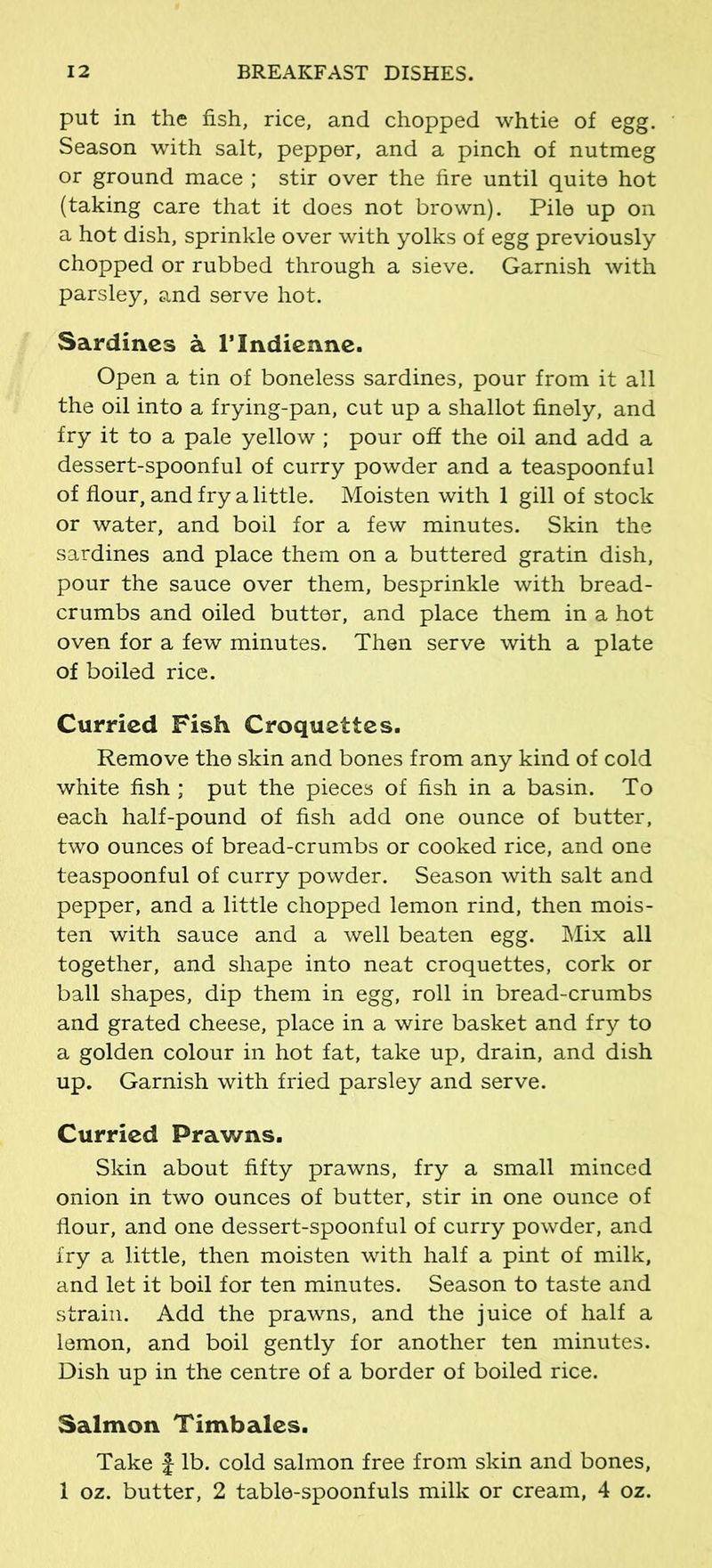 put in the fish, rice, and chopped whtie of egg. Season with salt, pepper, and a pinch of nutmeg or ground mace ; stir over the fire until quite hot (taking care that it does not brown). Pile up on a hot dish, sprinkle over with yolks of egg previously chopped or rubbed through a sieve. Garnish with parsley, and serve hot. Sardines a rindienne. Open a tin of boneless sardines, pour from it all the oil into a frying-pan, cut up a shallot finely, and fry it to a pale yellow; pour off the oil and add a dessert-spoonful of curry powder and a teaspoonful of flour, and fry a little. Moisten with 1 gill of stock or water, and boil for a few minutes. Skin the sardines and place them on a buttered gratin dish, pour the sauce over them, besprinkle with bread- crumbs and oiled butter, and place them in a hot oven for a few minutes. Then serve with a plate of boiled rice. Curried Fish Croquettes. Remove the skin and bones from any kind of cold white fish; put the pieces of fish in a basin. To each half-pound of fish add one ounce of butter, two ounces of bread-crumbs or cooked rice, and one teaspoonful of curry powder. Season with salt and pepper, and a little chopped lemon rind, then mois- ten with sauce and a well beaten egg. Mix all together, and shape into neat croquettes, cork or ball shapes, dip them in egg, roll in bread-crumbs and grated cheese, place in a wire basket and fry to a golden colour in hot fat, take up, drain, and dish up. Garnish with fried parsley and serve. Curried Prawns. Skin about fifty prawns, fry a small minced onion in two ounces of butter, stir in one ounce of flour, and one dessert-spoonful of curry powder, and fry a little, then moisten with half a pint of milk, and let it boil for ten minutes. Season to taste and strain. Add the prawns, and the juice of half a lemon, and boil gently for another ten minutes. Dish up in the centre of a border of boiled rice. Salmon Timbales. Take J lb. cold salmon free from skin and bones, 1 oz. butter, 2 table-spoonfuls milk or cream, 4 oz.
