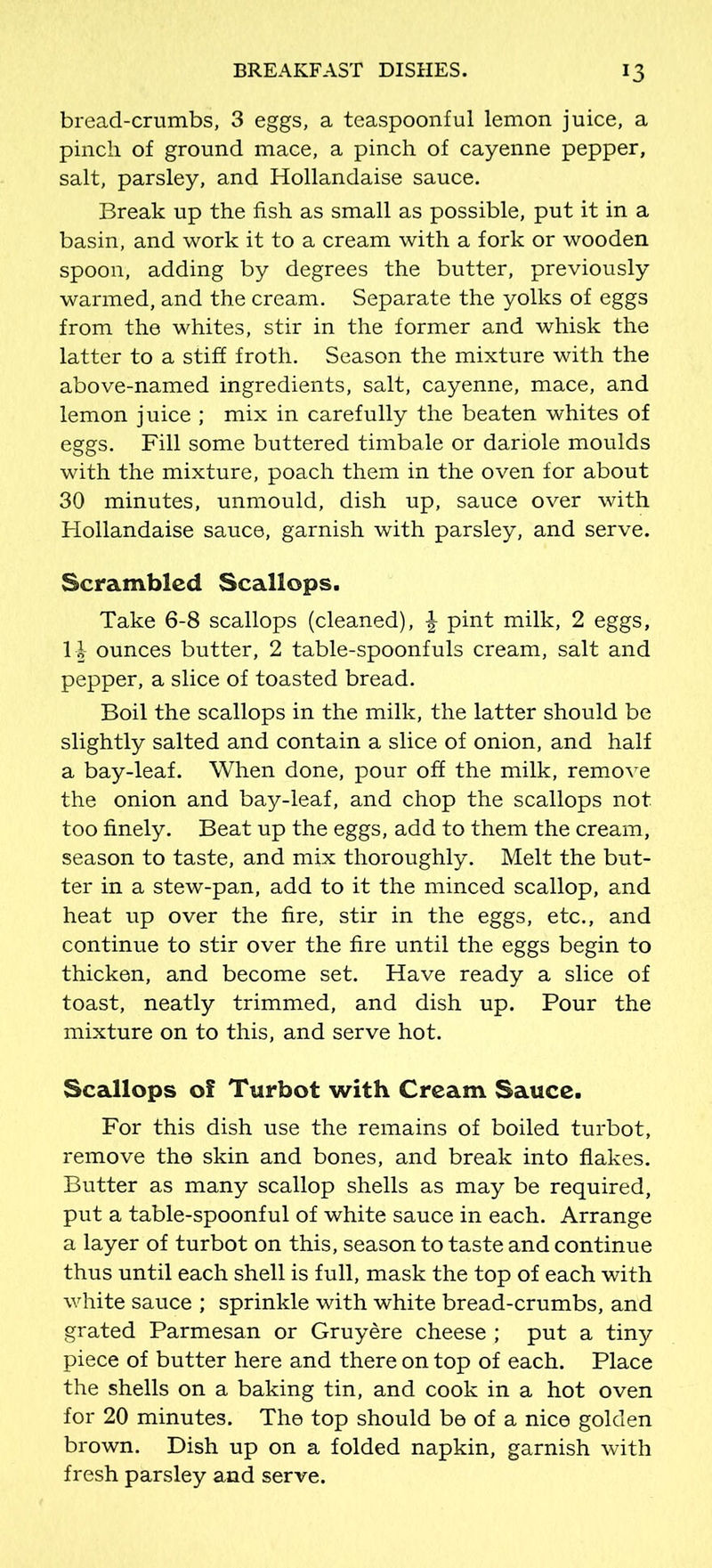 bread-crumbs, 3 eggs, a teaspoonful lemon juice, a pinch of ground mace, a pinch of cayenne pepper, salt, parsley, and Hollandaise sauce. Break up the fish as small as possible, put it in a basin, and work it to a cream with a fork or wooden spoon, adding by degrees the butter, previously warmed, and the cream. Separate the yolks of eggs from the whites, stir in the former and whisk the latter to a stiff froth. Season the mixture with the above-named ingredients, salt, cayenne, mace, and lemon juice ; mix in carefully the beaten whites of eggs. Fill some buttered timbale or dariole moulds with the mixture, poach them in the oven for about 30 minutes, unmould, dish up, sauce over with Hollandaise sauce, garnish with parsley, and serve. Scrambled Scallops. Take 6-8 scallops (cleaned), \ pint milk, 2 eggs, 1| ounces butter, 2 table-spoonfuls cream, salt and pepper, a slice of toasted bread. Boil the scallops in the milk, the latter should be slightly salted and contain a slice of onion, and half a bay-leaf. When done, pour off the milk, remove the onion and bay-leaf, and chop the scallops not too finely. Beat up the eggs, add to them the cream, season to taste, and mix thoroughly. Melt the but- ter in a stew-pan, add to it the minced scallop, and heat up over the fire, stir in the eggs, etc., and continue to stir over the fire until the eggs begin to thicken, and become set. Have ready a slice of toast, neatly trimmed, and dish up. Pour the mixture on to this, and serve hot. Scallops of Turbot with Cream Sauce. For this dish use the remains of boiled turbot, remove the skin and bones, and break into flakes. Butter as many scallop shells as may be required, put a table-spoonful of white sauce in each. Arrange a layer of turbot on this, season to taste and continue thus until each shell is full, mask the top of each with white sauce ; sprinkle with white bread-crumbs, and grated Parmesan or Gruyere cheese ; put a tiny piece of butter here and there on top of each. Place the shells on a baking tin, and cook in a hot oven for 20 minutes. The top should be of a nice golden brown. Dish up on a folded napkin, garnish with fresh parsley and serve.
