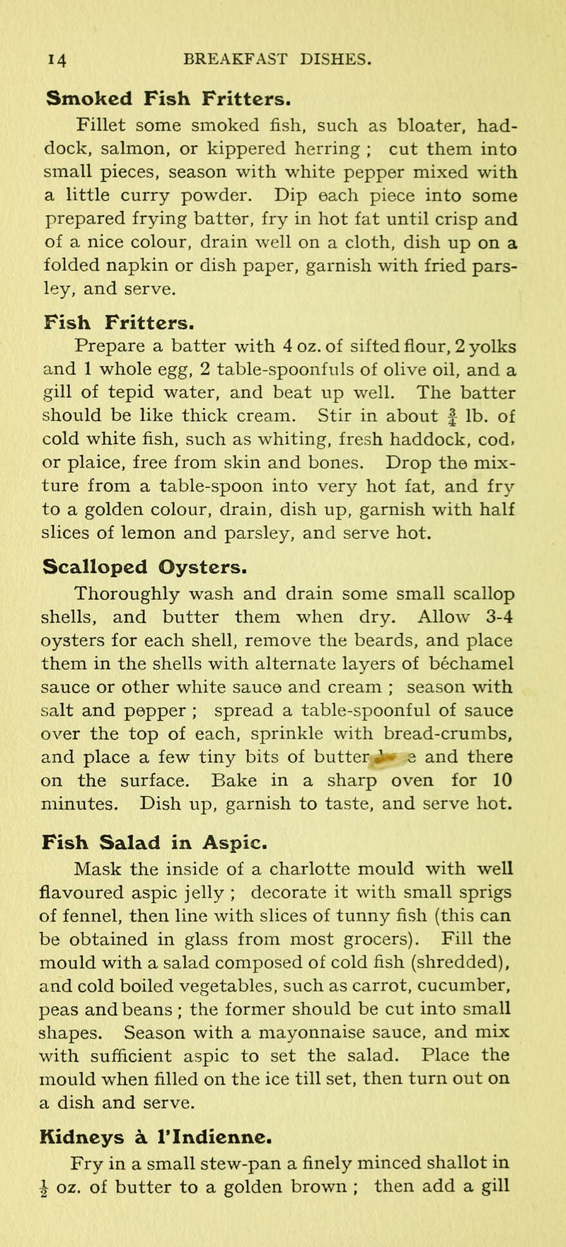 Smoked Fish Fritters. Fillet some smoked fish, such as bloater, had- dock, salmon, or kippered herring ; cut them into small pieces, season with white pepper mixed with a little curry powder. Dip each piece into some prepared frying batter, fry in hot fat until crisp and of a nice colour, drain well on a cloth, dish up on a folded napkin or dish paper, garnish with fried pars- ley, and serve. Fish Fritters. Prepare a batter with 4 oz. of sifted flour, 2 yolks and 1 whole egg, 2 table-spoonfuls of olive oil, and a gill of tepid water, and beat up well. The batter should be like thick cream. Stir in about £- lb. of cold white fish, such as whiting, fresh haddock, cod, or plaice, free from skin and bones. Drop the mix- ture from a table-spoon into very hot fat, and fry to a golden colour, drain, dish up, garnish with half slices of lemon and parsley, and serve hot. Scalloped Oysters. Thoroughly wash and drain some small scallop shells, and butter them when dry. Allow 3-4 oysters for each shell, remove the beards, and place them in the shells with alternate layers of bechamel sauce or other white sauce and cream ; season with salt and pepper ; spread a table-spoonful of sauce over the top of each, sprinkle with bread-crumbs, and place a few tiny bits of butter^*** .e and there on the surface. Bake in a sharp oven for 10 minutes. Dish up, garnish to taste, and serve hot. Fish Salad in Aspic. Mask the inside of a charlotte mould with well flavoured aspic jelly ; decorate it with small sprigs of fennel, then line with slices of tunny fish (this can be obtained in glass from most grocers). Fill the mould with a salad composed of cold fish (shredded), and cold boiled vegetables, such as carrot, cucumber, peas and beans ; the former should be cut into small shapes. Season with a mayonnaise sauce, and mix with sufficient aspic to set the salad. Place the mould when filled on the ice till set, then turn out on a dish and serve. Kidneys a l’lndienne. Fry in a small stew-pan a finely minced shallot in £ oz. of butter to a golden brown ; then add a gill