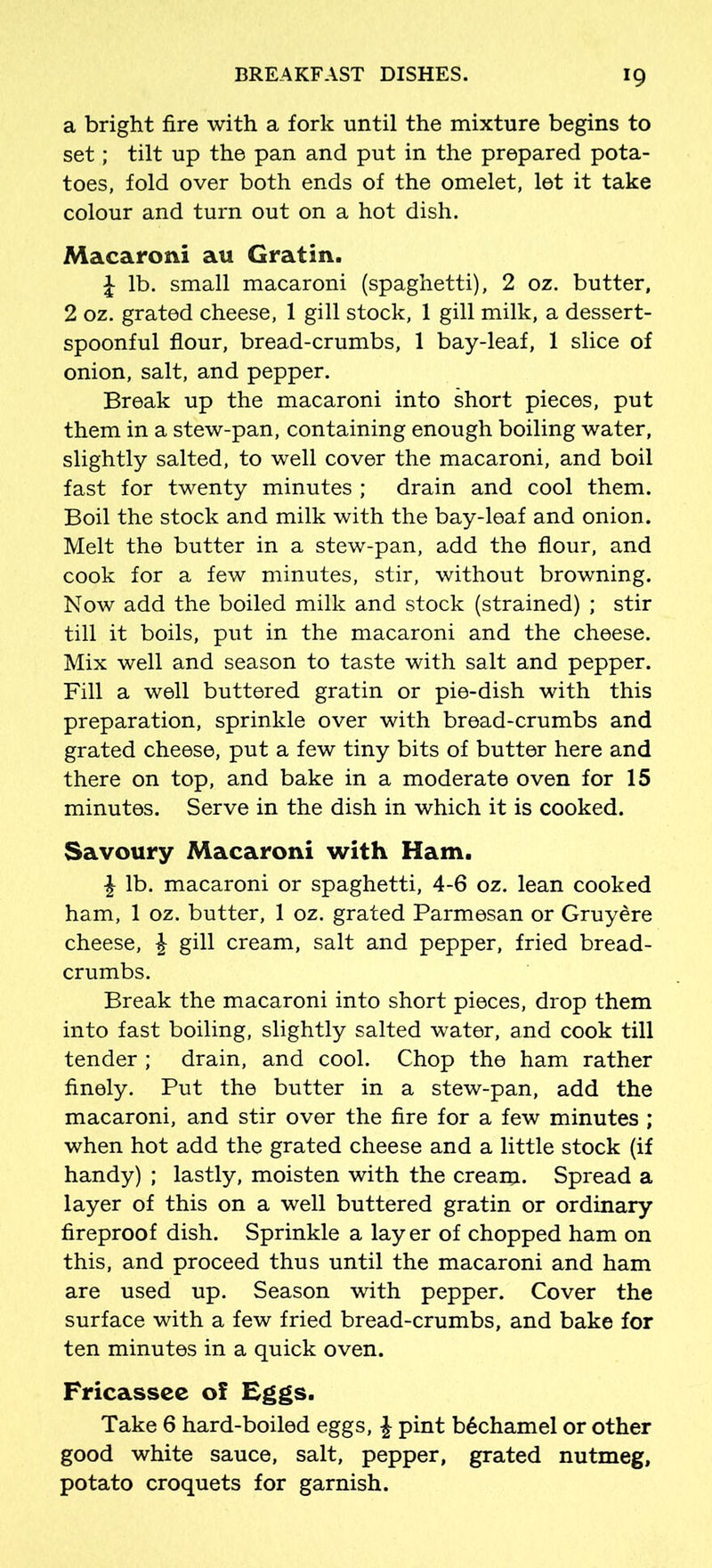 a bright fire with a fork until the mixture begins to set; tilt up the pan and put in the prepared pota- toes, fold over both ends of the omelet, let it take colour and turn out on a hot dish. Macaroni an Gratin. \ lb. small macaroni (spaghetti), 2 oz. butter, 2 oz. grated cheese, 1 gill stock, 1 gill milk, a dessert- spoonful flour, bread-crumbs, 1 bay-leaf, 1 slice of onion, salt, and pepper. Break up the macaroni into short pieces, put them in a stew-pan, containing enough boiling water, slightly salted, to well cover the macaroni, and boil fast for twenty minutes ; drain and cool them. Boil the stock and milk with the bay-leaf and onion. Melt the butter in a stew-pan, add the flour, and cook for a few minutes, stir, without browning. Now add the boiled milk and stock (strained) ; stir till it boils, put in the macaroni and the cheese. Mix well and season to taste with salt and pepper. Fill a well buttered gratin or pie-dish with this preparation, sprinkle over with bread-crumbs and grated cheese, put a few tiny bits of butter here and there on top, and bake in a moderate oven for 15 minutes. Serve in the dish in which it is cooked. Savoury Macaroni with Ham. £ lb. macaroni or spaghetti, 4-6 oz. lean cooked ham, 1 oz. butter, 1 oz. grated Parmesan or Gruydre cheese, £ gill cream, salt and pepper, fried bread- crumbs. Break the macaroni into short pieces, drop them into fast boiling, slightly salted water, and cook till tender ; drain, and cool. Chop the ham rather finely. Put the butter in a stew-pan, add the macaroni, and stir over the fire for a few minutes ; when hot add the grated cheese and a little stock (if handy) ; lastly, moisten with the cream. Spread a layer of this on a well buttered gratin or ordinary fireproof dish. Sprinkle a lay er of chopped ham on this, and proceed thus until the macaroni and ham are used up. Season with pepper. Cover the surface with a few fried bread-crumbs, and bake for ten minutes in a quick oven. Fricassee of Eggs. Take 6 hard-boiled eggs, £ pint b6chamel or other good white sauce, salt, pepper, grated nutmeg, potato croquets for garnish.