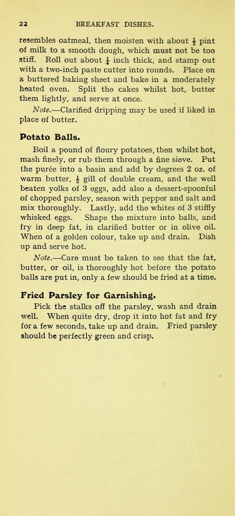 resembles oatmeal, then moisten with about \ pint of milk to a smooth dough, which must not be too stiff. Roll out about £ inch thick, and stamp out with a two-inch paste cutter into rounds. Place on a buttered baking sheet and bake in a moderately heated oven. Split the cakes whilst hot, butter them lightly, and serve at once. Note.—Clarified dripping may be used if liked in place of butter. Potato Balls. Boil a pound of floury potatoes, then whilst hot, mash finely, or rub them through a fine sieve. Put the puree into a basin and add by degrees 2 oz. of warm butter, £ gill of double cream, and the well beaten yolks of 3 eggs, add also a dessert-spoonful of chopped parsley, season with pepper and salt and mix thoroughly. Lastly, add the whites of 3 stiffly whisked eggs. Shape the mixture into balls, and fry in deep fat, in clarified butter or in olive oil. When of a golden colour, take up and drain. Dish up and serve hot. Note.—Care must be taken to see that the fat, butter, or oil, is thoroughly hot before the potato balls are put in, only a few should be fried at a time. Fried Parsley for Garnishing. Pick the stalks off the parsley, wash and drain well. When quite dry, drop it into hot fat and fry for a few seconds, take up and drain. Fried parsley should be perfectly green and crisp.