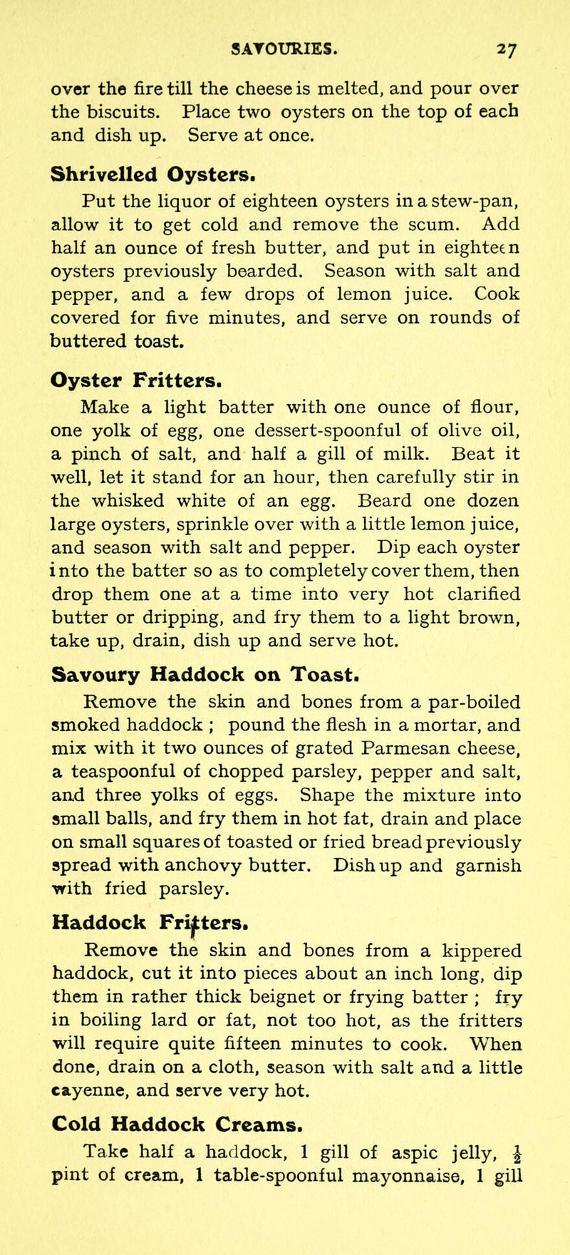 over the fire till the cheese is melted, and pour over the biscuits. Place two oysters on the top of each and dish up. Serve at once. Shrivelled Oysters. Put the liquor of eighteen oysters in a stew-pan, allow it to get cold and remove the scum. Add half an ounce of fresh butter, and put in eighteen oysters previously bearded. Season with salt and pepper, and a few drops of lemon juice. Cook covered for five minutes, and serve on rounds of buttered toast. Oyster Fritters. Make a light batter with one ounce of flour, one yolk of egg, one dessert-spoonful of olive oil, a pinch of salt, and half a gill of milk. Beat it well, let it stand for an hour, then carefully stir in the whisked white of an egg. Beard one dozen large oysters, sprinkle over with a little lemon juice, and season with salt and pepper. Dip each oyster into the batter so as to completely cover them, then drop them one at a time into very hot clarified butter or dripping, and fry them to a light brown, take up, drain, dish up and serve hot. Savoury Haddock on Toast. Remove the skin and bones from a par-boiled smoked haddock ; pound the flesh in a mortar, and mix with it two ounces of grated Parmesan cheese, a teaspoonful of chopped parsley, pepper and salt, and three yolks of eggs. Shape the mixture into small balls, and fry them in hot fat, drain and place on small squares of toasted or fried bread previously spread with anchovy butter. Dish up and garnish with fried parsley. Haddock Fritters. Remove the skin and bones from a kippered haddock, cut it into pieces about an inch long, dip them in rather thick beignet or frying batter ; fry in boiling lard or fat, not too hot, as the fritters will require quite fifteen minutes to cook. When done, drain on a cloth, season with salt and a little cayenne, and serve very hot. Cold Haddock Creams. Take half a haddock, 1 gill of aspic jelly, £ pint of cream, 1 table-spoonful mayonnaise, 1 gill