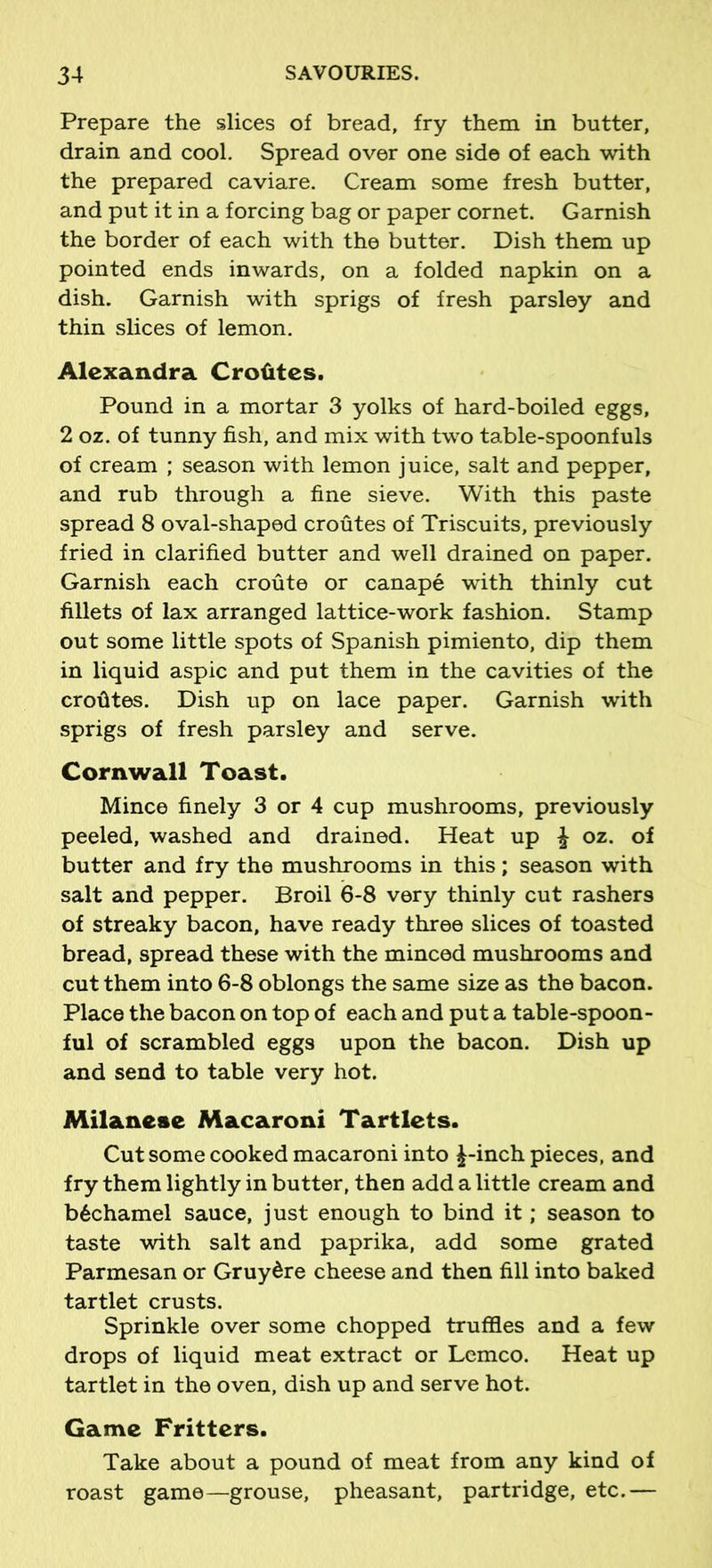 Prepare the slices of bread, fry them in butter, drain and cool. Spread over one side of each with the prepared caviare. Cream some fresh butter, and put it in a forcing bag or paper cornet. Garnish the border of each with the butter. Dish them up pointed ends inwards, on a folded napkin on a dish. Garnish with sprigs of fresh parsley and thin slices of lemon. Alexandra Crofites. Pound in a mortar 3 yolks of hard-boiled eggs, 2 oz. of tunny fish, and mix with two table-spoonfuls of cream ; season with lemon juice, salt and pepper, and rub through a fine sieve. With this paste spread 8 oval-shaped croutes of Triscuits, previously fried in clarified butter and well drained on paper. Garnish each croute or canape with thinly cut fillets of lax arranged lattice-work fashion. Stamp out some little spots of Spanish pimiento, dip them in liquid aspic and put them in the cavities of the crofites. Dish up on lace paper. Garnish with sprigs of fresh parsley and serve. Cornwall Toast. Mince finely 3 or 4 cup mushrooms, previously peeled, washed and drained. Heat up £ oz. of butter and fry the mushrooms in this; season with salt and pepper. Broil 6-8 very thinly cut rashers of streaky bacon, have ready three slices of toasted bread, spread these with the minced mushrooms and cut them into 6-8 oblongs the same size as the bacon. Place the bacon on top of each and put a table-spoon- ful of scrambled eggs upon the bacon. Dish up and send to table very hot. Milanese Macaroni Tartlets. Cut some cooked macaroni into £-inch pieces, and fry them lightly in butter, then add a little cream and b6chamel sauce, just enough to bind it; season to taste with salt and paprika, add some grated Parmesan or Gruy^re cheese and then fill into baked tartlet crusts. Sprinkle over some chopped truffles and a few drops of liquid meat extract or Lemco. Heat up tartlet in the oven, dish up and serve hot. Game Fritters. Take about a pound of meat from any kind of roast game—grouse, pheasant, partridge, etc.—