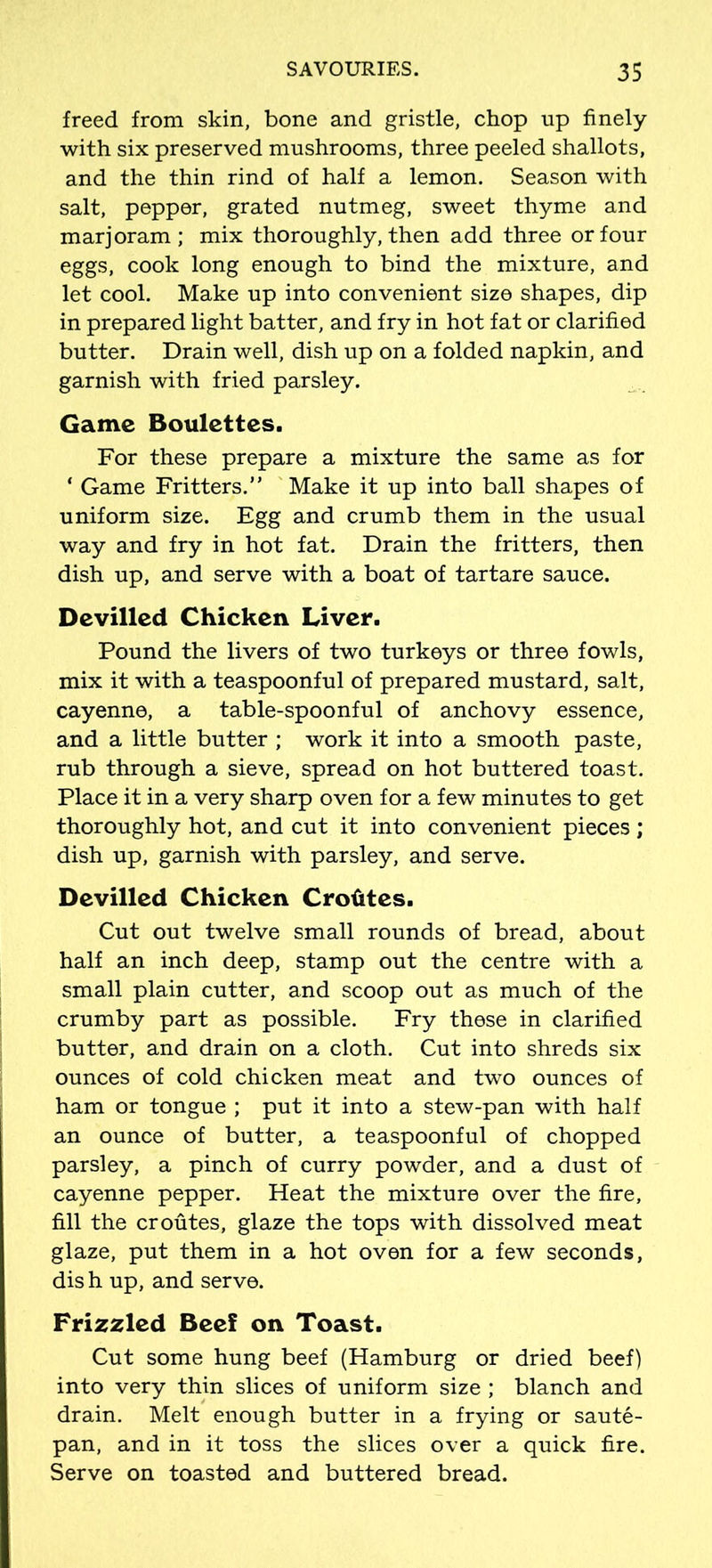 freed from skin, bone and gristle, chop up finely with six preserved mushrooms, three peeled shallots, and the thin rind of half a lemon. Season with salt, pepper, grated nutmeg, sweet thyme and marjoram; mix thoroughly, then add three or four eggs, cook long enough to bind the mixture, and let cool. Make up into convenient size shapes, dip in prepared light batter, and fry in hot fat or clarified butter. Drain well, dish up on a folded napkin, and garnish with fried parsley. Game Boulettes. For these prepare a mixture the same as for ‘ Game Fritters.” Make it up into ball shapes of uniform size. Egg and crumb them in the usual way and fry in hot fat. Drain the fritters, then dish up, and serve with a boat of tartare sauce. Devilled Chicken Liver. Pound the livers of two turkeys or three fowls, mix it with a teaspoonful of prepared mustard, salt, cayenne, a table-spoonful of anchovy essence, and a little butter ; work it into a smooth paste, rub through a sieve, spread on hot buttered toast. Place it in a very sharp oven for a few minutes to get thoroughly hot, and cut it into convenient pieces ; dish up, garnish with parsley, and serve. Devilled Chicken Croiites. Cut out twelve small rounds of bread, about half an inch deep, stamp out the centre with a small plain cutter, and scoop out as much of the crumby part as possible. Fry these in clarified butter, and drain on a cloth. Cut into shreds six ounces of cold chicken meat and two ounces of ham or tongue ; put it into a stew-pan with half an ounce of butter, a teaspoonful of chopped parsley, a pinch of curry powder, and a dust of cayenne pepper. Heat the mixture over the fire, fill the croutes, glaze the tops with dissolved meat glaze, put them in a hot oven for a few seconds, dis h up, and serve. Frizzled Beef on Toast. Cut some hung beef (Hamburg or dried beef) into very thin slices of uniform size ; blanch and drain. Melt enough butter in a frying or saute- pan, and in it toss the slices over a quick fire. Serve on toasted and buttered bread.
