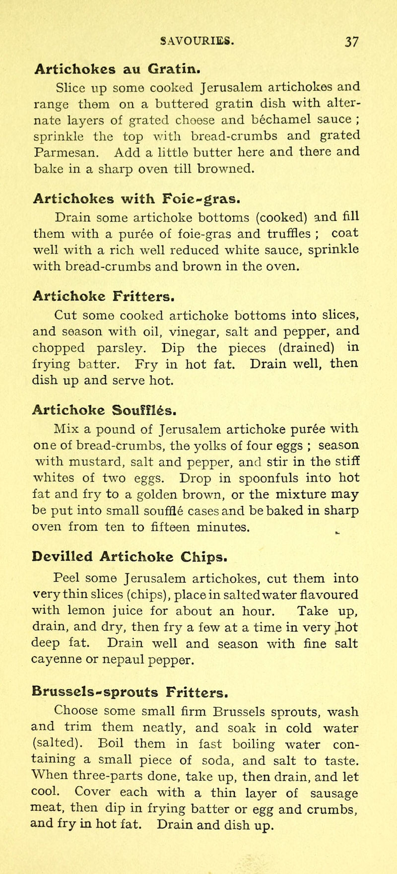 Artichokes au Gratin. Slice up some cooked Jerusalem artichokes and range them on a buttered gratin dish with alter- nate layers of grated choese and bechamel sauce ; sprinkle the top with bread-crumbs and grated Parmesan. Add a little butter here and there and bake in a sharp oven till browned. Artichokes with Foie-gras. Drain some artichoke bottoms (cooked) and fill them with a puree of foie-gras and truffles ; coat well with a rich well reduced white sauce, sprinkle with bread-crumbs and brown in the oven. Artichoke Fritters. Cut some cooked artichoke bottoms into slices, and season with oil, vinegar, salt and pepper, and chopped parsley. Dip the pieces (drained) in frying batter. Fry in hot fat. Drain well, then dish up and serve hot. Artichoke Souffles. Mix a pound of Jerusalem artichoke pur6e with one of bread-crumbs, the yolks of four eggs ; season with mustard, salt and pepper, and stir in the stiff whites of two eggs. Drop in spoonfuls into hot fat and fry to a golden brown, or the mixture may be put into small souffle cases and be baked in sharp oven from ten to fifteen minutes. Devilled Artichoke Chips. Peel some Jerusalem artichokes, cut them into very thin slices (chips), place in salted water flavoured with lemon juice for about an hour. Take up, drain, and dry, then fry a few at a time in very ^hot deep fat. Drain well and season with fine salt cayenne or nepaul pepper. Brussels-sprouts Fritters. Choose some small firm Brussels sprouts, wash and trim them neatly, and soak in cold water (salted). Boil them in fast boiling water con- taining a small piece of soda, and salt to taste. When three-parts done, take up, then drain, and let cool. Cover each with a thin layer of sausage meat, then dip in frying batter or egg and crumbs, and fry in hot fat. Drain and dish up.