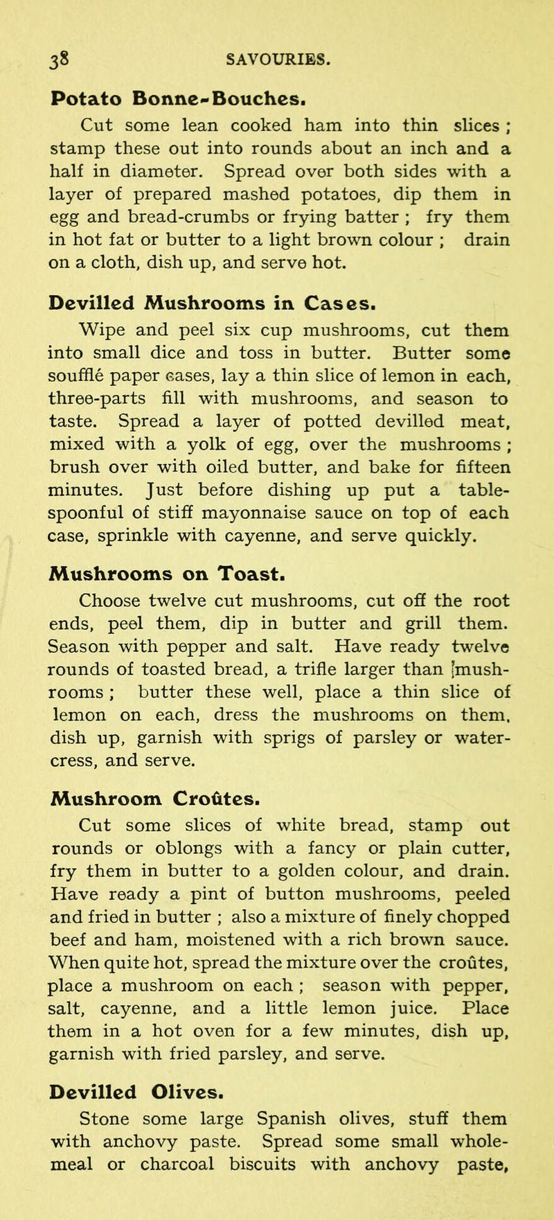 Potato Bonne-Bouches. Cut some lean cooked ham into thin slices ; stamp these out into rounds about an inch and a half in diameter. Spread over both sides with a layer of prepared mashed potatoes, dip them in egg and bread-crumbs or frying batter ; fry them in hot fat or butter to a light brown colour ; drain on a cloth, dish up, and serve hot. Devilled Mushrooms in Cases. Wipe and peel six cup mushrooms, cut them into small dice and toss in butter. Butter some souffle paper eases, lay a thin slice of lemon in each, three-parts fill with mushrooms, and season to taste. Spread a layer of potted devilled meat, mixed with a yolk of egg, over the mushrooms ; brush over with oiled butter, and bake for fifteen minutes. Just before dishing up put a table- spoonful of stiff mayonnaise sauce on top of each case, sprinkle with cayenne, and serve quickly. Mushrooms on Toast. Choose twelve cut mushrooms, cut off the root ends, peel them, dip in butter and grill them. Season with pepper and salt. Have ready twelve rounds of toasted bread, a trifle larger than [mush- rooms ; butter these well, place a thin slice of lemon on each, dress the mushrooms on them, dish up, garnish with sprigs of parsley or water- cress, and serve. Mushroom Crofites. Cut some slices of white bread, stamp out rounds or oblongs with a fancy or plain cutter, fry them in butter to a golden colour, and drain. Have ready a pint of button mushrooms, peeled and fried in butter ; also a mixture of finely chopped beef and ham, moistened with a rich brown sauce. When quite hot, spread the mixture over the croutes, place a mushroom on each ; season with pepper, salt, cayenne, and a little lemon juice. Place them in a hot oven for a few minutes, dish up, garnish with fried parsley, and serve. Devilled Olives. Stone some large Spanish olives, stuff them with anchovy paste. Spread some small whole- meal or charcoal biscuits with anchovy paste,