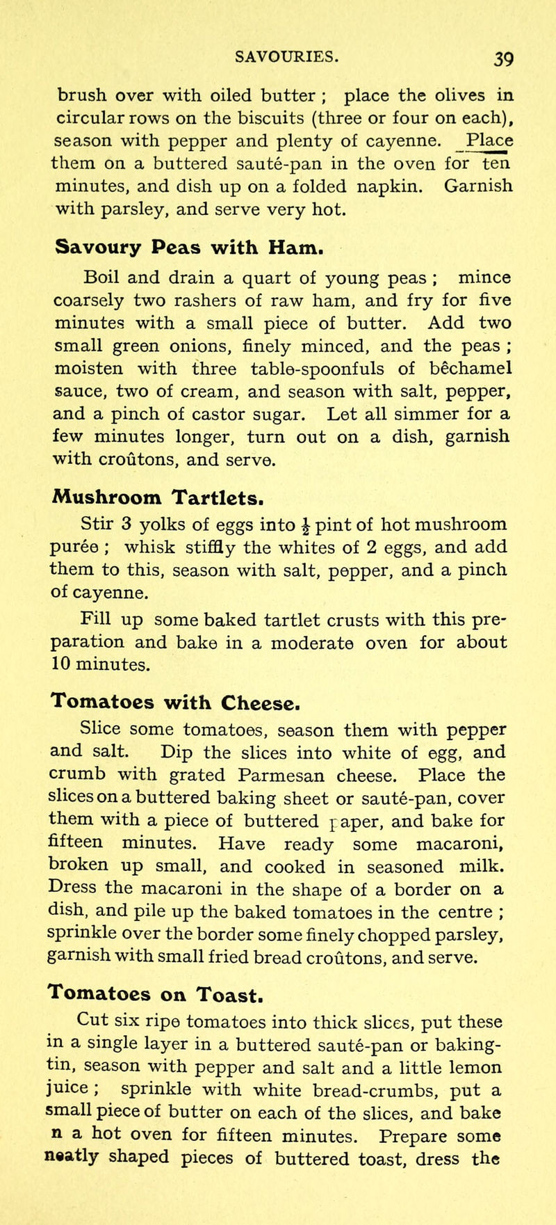 brush over with oiled butter ; place the olives in circular rows on the biscuits (three or four on each), season with pepper and plenty of cayenne. Place them on a buttered saute-pan in the oven for ten minutes, and dish up on a folded napkin. Garnish with parsley, and serve very hot. Savoury Peas with Ham. Boil and drain a quart of young peas ; mince coarsely two rashers of raw ham, and fry for five minutes with a small piece of butter. Add two small green onions, finely minced, and the peas ; moisten with three table-spoonfuls of bechamel sauce, two of cream, and season with salt, pepper, and a pinch of castor sugar. Let all simmer for a few minutes longer, turn out on a dish, garnish with croutons, and serve. Mushroom Tartlets. Stir 3 yolks of eggs into £ pint of hot mushroom puree ; whisk stiffly the whites of 2 eggs, and add them to this, season with salt, pepper, and a pinch of cayenne. Fill up some baked tartlet crusts with this pre- paration and bake in a moderate oven for about 10 minutes. Tomatoes with Cheese. Slice some tomatoes, season them with pepper and salt. Dip the slices into white of egg, and crumb with grated Parmesan cheese. Place the slices on a buttered baking sheet or saute-pan, cover them with a piece of buttered paper, and bake for fifteen minutes. Have ready some macaroni, broken up small, and cooked in seasoned milk. Dress the macaroni in the shape of a border on a dish, and pile up the baked tomatoes in the centre ; sprinkle over the border some finely chopped parsley, garnish with small fried bread croutons, and serve. Tomatoes on Toast. Cut six ripe tomatoes into thick slices, put these in a single layer in a buttered saute-pan or baking- tin, season with pepper and salt and a little lemon juice ; sprinkle with white bread-crumbs, put a small piece of butter on each of the slices, and bake n a hot oven for fifteen minutes. Prepare some neatly shaped pieces of buttered toast, dress the