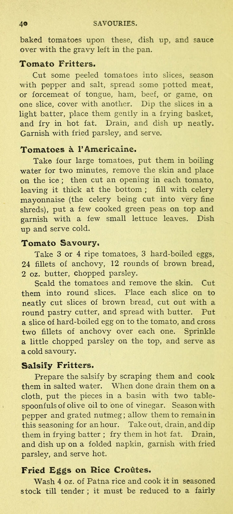 baked tomatoes upon these, dish up, and sauce over with the gravy left in the pan. Tomato Fritters. Cut some peeled tomatoes into slices, season with pepper and salt, spread some potted meat, or forcemeat of tongue, ham, beef, or game, on one slice, cover with another. Dip the slices in a light batter, place them gently in a frying basket, and fry in hot fat. Drain, and dish up neatly. Garnish with fried parsley, and serve. Tomatoes k l’Americaine. Take four large tomatoes, put them in boiling water for two minutes, remove the skin and place on the ice ; then cut an opening in each tomato, leaving it thick at the bottom ; fill with celery mayonnaise (the celery being cut into very fine shreds), put a few cooked green peas on top and garnish with a few small lettuce leaves. Dish up and serve cold. Tomato Savoury, Take 3 or 4 ripe tomatoes, 3 hard-boiled eggs, 24 fillets of anchovy, 12 rounds of brown bread, 2 oz. butter, chopped parsley. Scald the tomatoes and remove the skin. Cut them into round slices. Place each slice on to neatly cut slices of brown bread, cut out with a round pastry cutter, and spread with butter. Put a slice of hard-boiled egg on to the tomato, and cross two fillets of anchovy over each one. Sprinkle a little chopped parsley on the top, and serve as a cold savoury. Salsify Fritters. Prepare the salsify by scraping them and cook them in salted water. When done drain them on a cloth, put the pieces in a basin with two table- spoonfuls of olive oil to one of vinegar. Season with pepper and grated nutmeg; allow them to remain in this seasoning for an hour. Take out, drain, and dip them in frying batter ; fry them in hot fat. Drain, and dish up on a folded napkin, garnish with fried parsley, and serve hot. Fried Eggs on Rice Crotites. Wash 4 oz. of Patna rice and cook it in seasoned stock till tender ; it must be reduced to a fairly