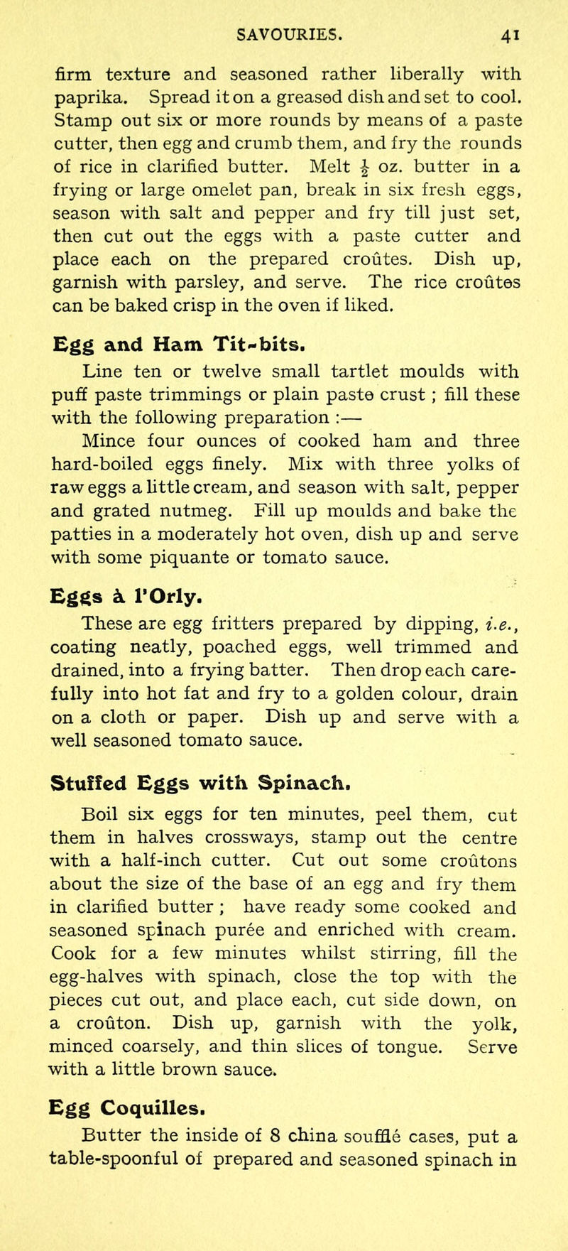 firm texture and seasoned rather liberally with paprika. Spread it on a greased dish and set to cool. Stamp out six or more rounds by means of a paste cutter, then egg and crumb them, and fry the rounds of rice in clarified butter. Melt £ oz. butter in a frying or large omelet pan, break in six fresh eggs, season with salt and pepper and fry till just set, then cut out the eggs with a paste cutter and place each on the prepared croutes. Dish up, garnish with parsley, and serve. The rice croutes can be baked crisp in the oven if liked. Egg and Ham Tit-bits. Line ten or twelve small tartlet moulds with puff paste trimmings or plain paste crust; fill these with the following preparation :— Mince four ounces of cooked ham and three hard-boiled eggs finely. Mix with three yolks of raw eggs a little cream, and season with salt, pepper and grated nutmeg. Fill up moulds and bake the patties in a moderately hot oven, dish up and serve with some piquante or tomato sauce. Eggs k l’Orly. These are egg fritters prepared by dipping, i.e., coating neatly, poached eggs, well trimmed and drained, into a frying batter. Then drop each care- fully into hot fat and fry to a golden colour, drain on a cloth or paper. Dish up and serve with a well seasoned tomato sauce. Stuffed Eggs with Spinach. Boil six eggs for ten minutes, peel them, cut them in halves crossways, stamp out the centre with a half-inch cutter. Cut out some croutons about the size of the base of an egg and fry them in clarified butter ; have ready some cooked and seasoned spinach puree and enriched with cream. Cook for a few minutes whilst stirring, fill the egg-halves with spinach, close the top with the pieces cut out, and place each, cut side down, on a crouton. Dish up, garnish with the yolk, minced coarsely, and thin slices of tongue. Serve with a little brown sauce. Egg Coquilles. Butter the inside of 8 china souffle cases, put a table-spoonful of prepared and seasoned spinach in