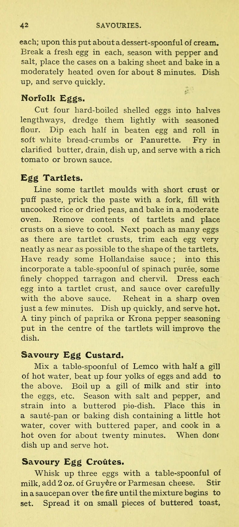 each; upon this put about a dessert-spoonful of cream. Break a fresh egg in each, season with pepper and salt, place the cases on a baking sheet and bake in a moderately heated oven for about 8 minutes. Dish up, and serve quickly. Norfolk Eggs. Cut four hard-boiled shelled eggs into halves lengthways, dredge them lightly with seasoned flour. Dip each half in beaten egg and roll in soft white bread-crumbs or Panurette. Fry in clarified butter, drain, dish up, and serve with a rich tomato or brown sauce. Egg Tartlets. Line some tartlet moulds with short crust or puff paste, prick the paste with a fork, fill with uncooked rice or dried peas, and bake in a moderate oven. Remove contents of tartlets and place crusts on a sieve to cool. Next poach as many eggs as there are tartlet crusts, trim each egg very neatly as near as possible to the shape of the tartlets. Have ready some Hollandaise sauce ; into this incorporate a table-spoonful of spinach puree, some finely chopped tarragon and chervil. Dress each egg into a tartlet crust, and sauce over carefully with the above sauce. Reheat in a sharp oven just a few minutes. Dish up quickly, and serve hot. A tiny pinch of paprika or Krona pepper seasoning put in the centre of the tartlets will improve the dish. Savoury Egg Custard. Mix a table-spoonful of Lemco with half a gill of hot water, beat up four yolks of eggs and add to the above. Boil up a gill of milk and stir into the eggs, etc. Season with salt and pepper, and strain into a buttered pie-dish. Place this in a saute-pan or baking dish containing a little hot water, cover with buttered paper, and cook in a hot oven for about twenty minutes. When done dish up and serve hot. Savoury Egg Crotites. Whisk up three eggs with a table-spoonful of milk, add 2 oz. of Gruyere or Parmesan cheese. Stir in a saucepan over th e fire until the mixture begins to set. Spread it on small pieces of buttered toast.