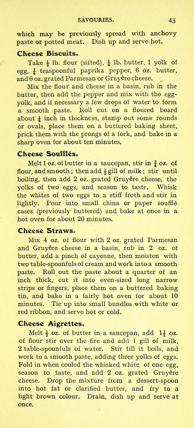 which may be previously spread with anchovy paste or potted meat. Dish up and serve hot. Cheese Biscuits. Take \ lb. flour (sifted), £ lb. butter, 1 yolk of egg, \ teaspoonful paprika pepper, 6 oz. butter, and 6 oz. grated Parmesan or Gruyere cheese. ^ Mix the flour and cheese in a basin, rub in the butter, then add the pepper and mix with the egg- yolk, and if necessary a few drops of water to form a smooth paste. Roll out on a floured board about J inch in thickness, stamp out some rounds or ovals, place them on a buttered baking sheet, prick them with the prongs of a fork, and bake in a sharp oven for about ten minutes. Cheese Souffl&s. Melt 1 oz. of butter in a saucepan, stir in f oz. of flour, and smooth; then add £ gill of milk; stir until boiling, then add 2 oz. grated Gruyere cheese, the yolks of two eggs, and season to taste. Whisk the whites of two eggs to a stiff froth and stir in lightly. Pour into small china or paper souffle cases (previously buttered) and bake at once in a hot oven for about 20 minutes. Cheese Straws. Mix 4 oz. of flour with 2 oz. grated Parmesan and Gruyere cheese in a basin, rub in 2 oz. of butter, add a pinch of cayenne, then moisten with two table-spoonfuls of cream and work into a smooth paste. Roll out the paste about a quarter of an inch thick, cut it into even-sized long narrow strips or fingers, place them on a buttered baking tin, and bake in a fairly hot oven for about 10 minutes. Tie up into small bundles with white or red ribbon, and serve hot or cold. Cheese Aigrettes. Melt \ oz. of butter in a saucepan, add 1£ oz. of flour stir over the fire and add 1 gill of milk, 2 table-spoonfuls of water. Stir till it boils, and work to a smooth paste, adding three yolks of eggs. Fold in when cooled the whisked white of one egg, season to jtaste, and add 2 oz. grated Gruydre cheese. Drop the mixture from a dessert-spoon into hot fat or clarified butter, and fry to a light brown colour. Drain, dish up and serve at once.