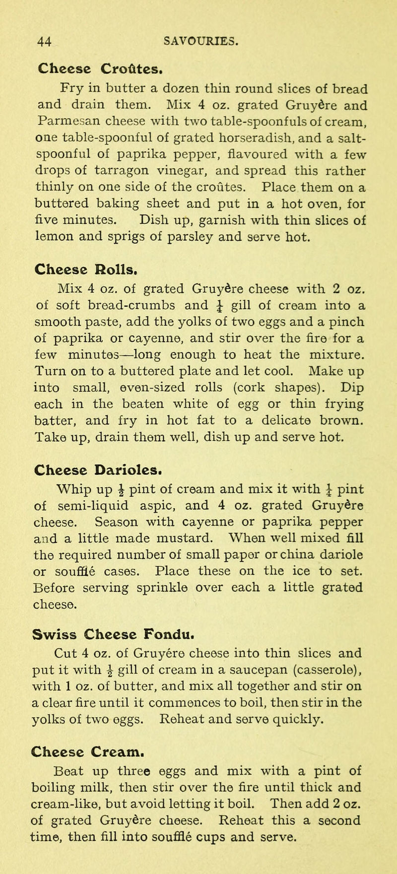 Cheese Crofites. Fry in butter a dozen thin round slices of bread and drain them. Mix 4 oz. grated Gruy^re and Parmesan cheese with two table-spoonfuls of cream, one table-spoonful of grated horseradish, and a salt- spoonful of paprika pepper, flavoured with a few drops of tarragon vinegar, and spread this rather thinly on one side of the croutes. Place them on a buttered baking sheet and put in a hot oven, for five minutes. Dish up, garnish with thin slices of lemon and sprigs of parsley and serve hot. Cheese Rolls. Mix 4 oz. of grated Gruy&re cheese with 2 oz. of soft bread-crumbs and J gill of cream into a smooth paste, add the yolks of two eggs and a pinch of paprika or cayenne, and stir over the fire for a few minutes—long enough to heat the mixture. Turn on to a buttered plate and let cool. Make up into small, even-sized rolls (cork shapes). Dip each in the beaten white of egg or thin frying batter, and fry in hot fat to a delicate brown. Take up, drain them well, dish up and serve hot. Cheese Darioles. Whip up £ pint of cream and mix it with | pint of semi-liquid aspic, and 4 oz. grated Gruy&re cheese. Season with cayenne or paprika pepper and a little made mustard. When well mixed fill the required number of small paper or china dariole or souffle cases. Place these on the ice to set. Before serving sprinkle over each a little grated cheese. Swiss Cheese Fondu. Cut 4 oz. of Gruyere cheese into thin slices and put it with \ gill of cream in a saucepan (casserole), with 1 oz. of butter, and mix all together and stir on a clear fire until it commences to boil, then stir in the yolks of two eggs. Reheat and serve quickly. Cheese Cream. Beat up three eggs and mix with a pint of boiling milk, then stir over the fire until thick and cream-like, but avoid letting it boil. Then add 2 oz. of grated Gruy&re cheese. Reheat this a second time, then fill into souffle cups and serve.
