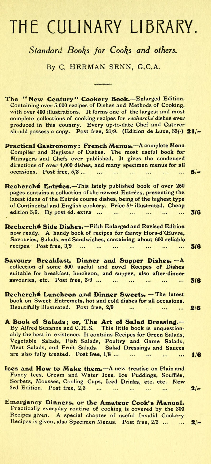 THE CULINARY LIBRARY. Standard Books for Cooks and others. By C. HERMAN SENN, G.C.A. The “New Century” Cookery Book.—Enlarged Edition. Containing over 5,000 recipes of Dishes and Methods of Cooking, with over 400 illustrations. It forms one of the largest and most complete collections of cooking recipes for recherche dishes ever produced in this country. Every up-to-date Chef and Caterer should possess a copy. Post free, 21/9. (Edition de Luxe, 33/-) 21 /«• Practical Gastronomy: French Menus.—A complete Menu Compiler and Register of Dishes. The most useful book for Managers and Chefs ever published. It gives the condensed directions of over 4,000 dishes, and many specimen menus for all occasions. Post free, 5/3 5/** Recherchd Entries.—This lately published book of over 250 pages contains a collection of the newest Entrees, presenting the latest ideas of the Entree course dishes, being of the highest type of Continental and English cookery. Price 5/- illustrated. Cheap edition 3/6. By post 4d. extra 3/6 Recherch£ Side Dishes.—Fifth Enlarged and Revised Edition now ready. A handy book of recipes for dainty Hors-d’CEuvre, Savouries, Salads, and Sandwiches, containing about 600 reliable recipes. Post free, 3/9 3/6 Savoury Breakfast, Dinner and Supper Dishes. —A collection of some 500 useful and novel Recipes of Dishes suitable for breakfast, luncheon, and supper, also after-dinner savouries, etc. Post free, 3/9 3/6 Recherch6 Luncheon and Dinner Sweets. — The latest book on Sweet Entremets, hot and cold dishes for all occasions. Beautifully illustrated. Post free, 2/9 2/6 A Book of Salads; or, The Art of Salad Dressing.— By Alfred Suzanne and C.H.S. This little book is unquestion- ably the best in existence. It contains Recipes for Green Salads, Vegetable Salads, Fish Salads, Poultry and Game Salads, Meat Salads, and Fruit Salads. Salad Dressings and Sauces are also fully treated. Post free, 1/8 1/6 Ices and How to Make them.—A new treatise on Plain and Fancy Ices, Cream and Water Ices, Ice Puddings, Souffles, Sorbets, Mousses, Cooling Cups, Iced Drinks, etc. etc. New 3rd Edition. Post free, 2/3 2/-> Emergency Dinners, or the Amateur Cook’s Manual. Practically everyday routine of cooking is covered by the 300 Recipes given. A special chapter of useful Invalid Cookery Recipes is given, also Specimen Menus. Post free, 2/3 2/-