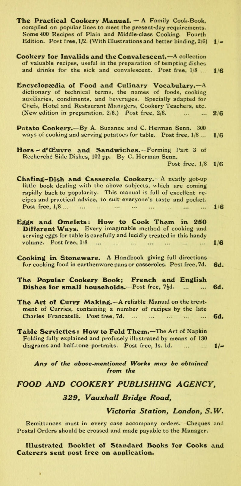 The Practical Cookery Manual. — A Family Cook-Book, compiled on popular lines to meet the present-day requirements. Some 400 Recipes of Plain and Middle-class Cooking. Fourth Edition. Post free, 1/2. (With Illustrations and better binding, 2/6) 1 /- Cookery for Invalids and the Convalescent.—A collection of valuable recipes, useful in the preparation of tempting dishes and drinks for the sick and convalescent. Post free, 1/8 ... 1/6 Encyclopzedia of Food and Culinary Vocabulary.—A dictionary of technical terms, the names of foods, cooking auxiliaries, condiments, and beverages. Specially adapted for Chefs, Hotel and Restaurant Managers, Cookery Teachers, etc. (New edition in preparation, 2/6.) Post free, 2/8. 2/6 Potato Cookery.—By A. Suzanne and C. Herman Senn. 300 ways of cooking and serving potatoes for table. Post free, 1/8 ... 1/6 Hors - d’CEuvre and Sandwiches.—Forming Part 3 of Recherche Side Dishes, 102 pp. By C. Herman Senn. Post free, 1/8 1/6 Chafing-Dish and Casserole Cookery.—A neatly got-up little book dealing with the above subjects, which are coming rapidly back to popularity. This manual is full of excellent re- cipes and practical advice, to suit everyone’s taste and pocket. Post free, 1/8 1/6 Eggs and Omelets: How to Cook Them in 250 Different Ways. Every imaginable method of cooking and serving eggs for table is carefully and lucidly treated in this handy volume. Post free, 1/8 1/6 Cooking in Stoneware. A Handbook giving full directions for cooking food in earthenware pans or casseroles. Post free, 7d. 6d. The Popular Cookery Book; French and English Dishes for small households.—Post free, 7$d 6d. The Art of Curry Making.—A reliable Manual on the treat- ment of Curries, containing a number of recipes by the late Charles Francatelli. Post free, 7d 6d. Table Serviettes : How to Fold Them.—The Art of Napkin Folding fully explained and profusely illustrated by means of 130 diagrams and half-tone portraits. Post free, Is. Id 1/- Any of the above-mentioned Works may be obtained from the FOOD AND COOKERY PUBLISHING AGENCY, 329, Vauxhall Bridge Road, Victoria Station, London, S.W. Remittances must in every case accompany orders. Cheques and Postal Orders should be crossed and made payable to the Manager. Illustrated Booklet of Standard Books for Cooks and Caterers sent post free on application.