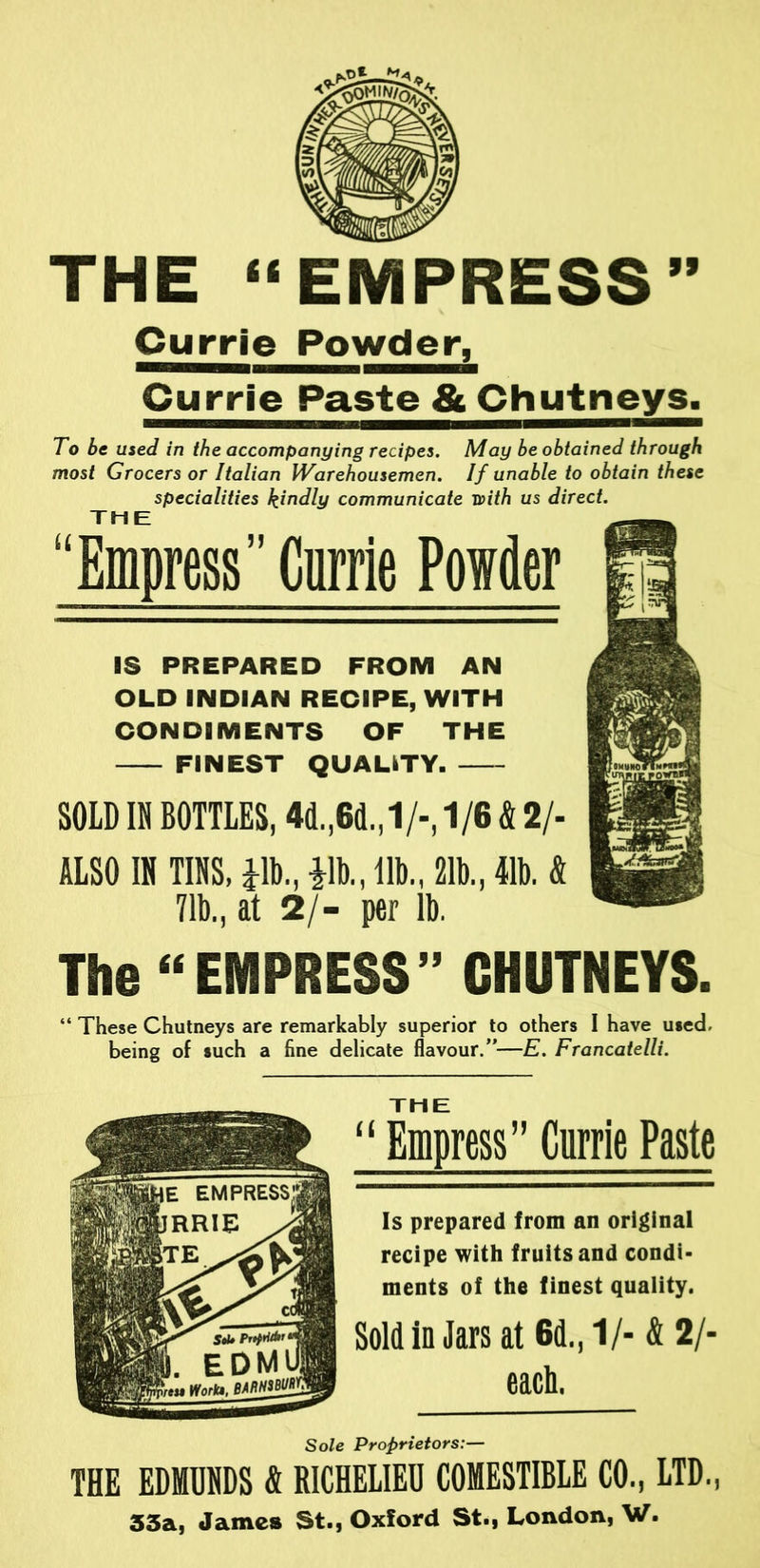 THE “EMPRESS” Currie Powder, Currie Paste & Chutneys. To be used in the accompanying recipes. May be obtained through most Grocers or Italian Warehousemen. If unable to obtain these specialities kindly communicate with us direct. THE “Empress” Carrie Powder IS PREPARED FROM AN OLD INDIAN RECIPE, WITH CONDIMENTS OF THE FINEST QUALITY SOLD IN BOTTLES, 4d.,6d.,1/-,1/6 & 2/- ALSO IN TINS, Jib., Jib., lib., 21b., 41b. & 71b., at 2/- per lb. The “EMPRESS” CHUTNEYS. “ These Chutneys are remarkably superior to others I have used, being of such a fine delicate flavour.”—E. Francatelli. THE “ Empress” Currie Paste Is prepared from an original recipe with fruits and condi- ments of the finest quality. Sold in Jars at Gd., 1/-& 2/- each. Sole Proprietors:— THE EDMUNDS & RICHELIEU COMESTIBLE CO., LTD., 33a, James St., Oxford St., London, W.