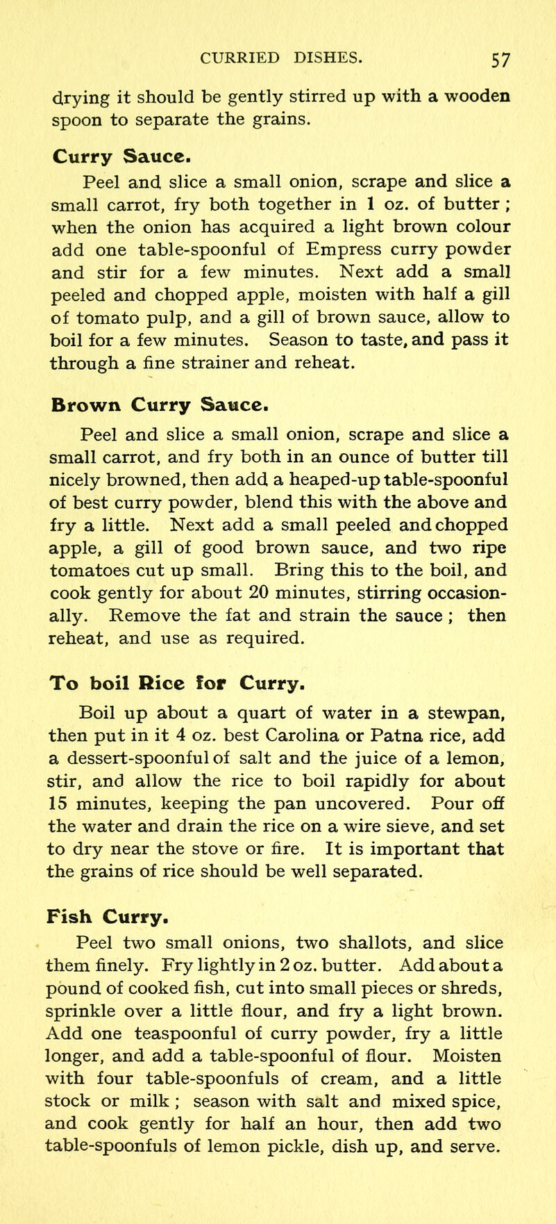 drying it should be gently stirred up with a wooden spoon to separate the grains. Curry Sauce. Peel and slice a small onion, scrape and slice a small carrot, fry both together in 1 oz. of butter; when the onion has acquired a light brown colour add one table-spoonful of Empress curry powder and stir for a few minutes. Next add a small peeled and chopped apple, moisten with half a gill of tomato pulp, and a gill of brown sauce, allow to boil for a few minutes. Season to taste, and pass it through a fine strainer and reheat. Brown Curry Sauce. Peel and slice a small onion, scrape and slice a small carrot, and fry both in an ounce of butter till nicely browned, then add a heaped-up table-spoonful of best curry powder, blend this with the above and fry a little. Next add a small peeled and chopped apple, a gill of good brown sauce, and two ripe tomatoes cut up small. Bring this to the boil, and cook gently for about 20 minutes, stirring occasion- ally. Remove the fat and strain the sauce ; then reheat, and use as required. To boil Rice for Curry. Boil up about a quart of water in a stewpan, then put in it 4 oz. best Carolina or Patna rice, add a dessert-spoonful of salt and the juice of a lemon, stir, and allow the rice to boil rapidly for about 15 minutes, keeping the pan uncovered. Pour off the water and drain the rice on a wire sieve, and set to dry near the stove or fire. It is important that the grains of rice should be well separated. Fish Curry. Peel two small onions, two shallots, and slice them finely. Fry lightly in 2 oz. butter. Add about a pound of cooked fish, cut into small pieces or shreds, sprinkle over a little flour, and fry a light brown. Add one teaspoonful of curry powder, fry a little longer, and add a table-spoonful of flour. Moisten with four table-spoonfuls of cream, and a little stock or milk; season with salt and mixed spice, and cook gently for half an hour, then add two table-spoonfuls of lemon pickle, dish up, and serve.