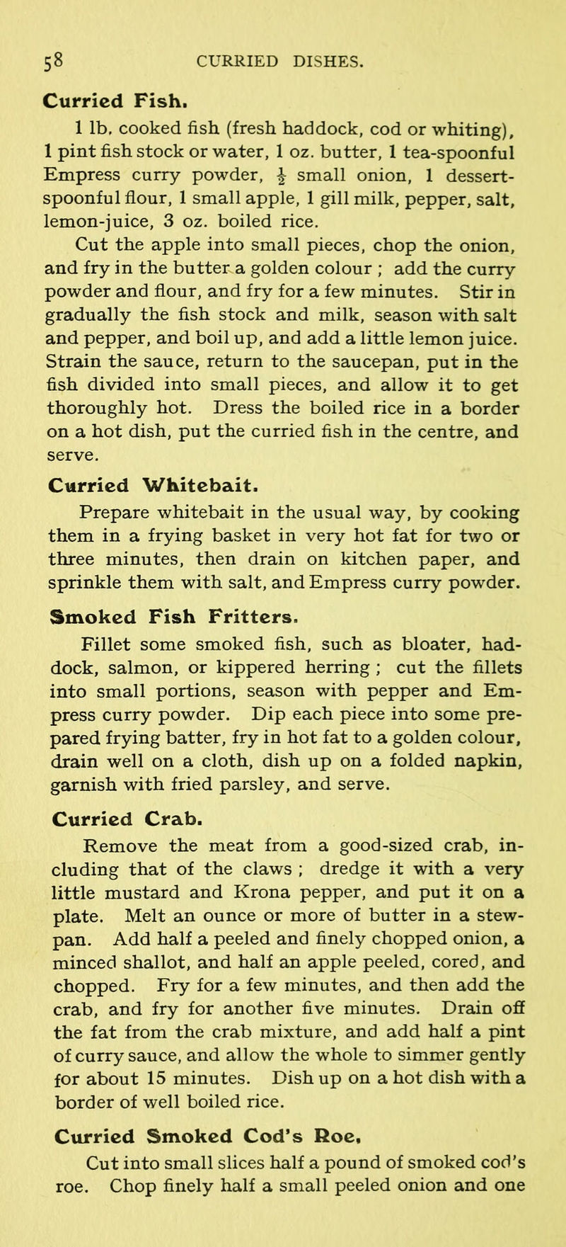 Curried Fish. 1 lb. cooked fish (fresh haddock, cod or whiting), 1 pint fish stock or water, 1 oz. butter, 1 tea-spoonful Empress curry powder, \ small onion, 1 dessert- spoonful flour, 1 small apple, 1 gill milk, pepper, salt, lemon-juice, 3 oz. boiled rice. Cut the apple into small pieces, chop the onion, and fry in the buttena golden colour ; add the curry powder and flour, and fry for a few minutes. Stir in gradually the fish stock and milk, season with salt and pepper, and boil up, and add a little lemon juice. Strain the sauce, return to the saucepan, put in the fish divided into small pieces, and allow it to get thoroughly hot. Dress the boiled rice in a border on a hot dish, put the curried fish in the centre, and serve. Curried Whitebait. Prepare whitebait in the usual way, by cooking them in a frying basket in very hot fat for two or three minutes, then drain on kitchen paper, and sprinkle them with salt, and Empress curry powder. Smoked Fish Fritters. Fillet some smoked fish, such as bloater, had- dock, salmon, or kippered herring ; cut the fillets into small portions, season with pepper and Em- press curry powder. Dip each piece into some pre- pared frying batter, fry in hot fat to a golden colour, drain well on a cloth, dish up on a folded napkin, garnish with fried parsley, and serve. Curried Crab. Remove the meat from a good-sized crab, in- cluding that of the claws ; dredge it with a very little mustard and Krona pepper, and put it on a plate. Melt an ounce or more of butter in a stew- pan. Add half a peeled and finely chopped onion, a minced shallot, and half an apple peeled, cored, and chopped. Fry for a few minutes, and then add the crab, and fry for another five minutes. Drain off the fat from the crab mixture, and add half a pint of curry sauce, and allow the whole to simmer gently for about 15 minutes. Dish up on a hot dish with a border of well boiled rice. Curried Smoked Cod’s Roe, Cut into small slices half a pound of smoked cod’s roe. Chop finely half a small peeled onion and one