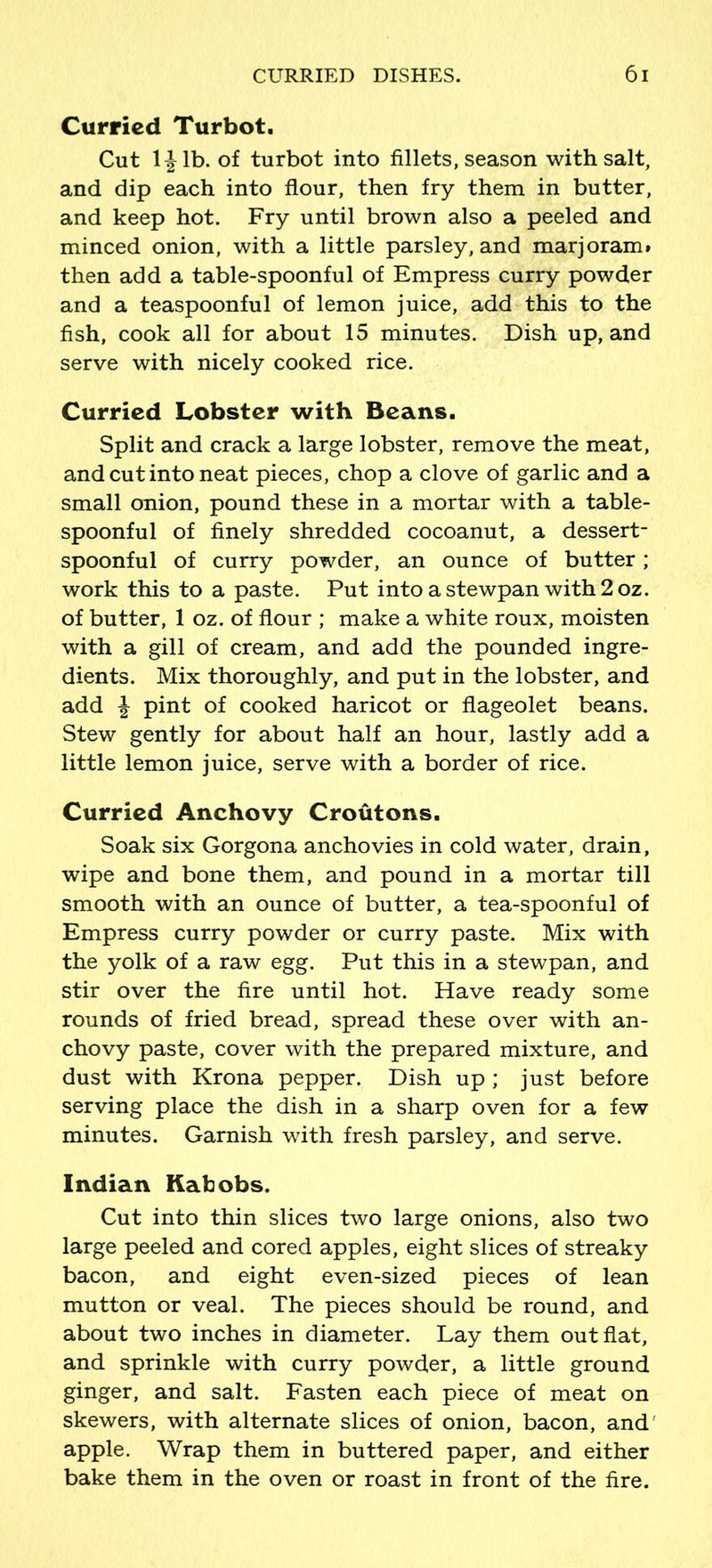 Curried Turbot. Cut 1 ^ lb. of turbot into fillets, season with salt, and dip each into flour, then fry them in butter, and keep hot. Fry until brown also a peeled and minced onion, with a little parsley, and marjoram, then add a table-spoonful of Empress curry powder and a teaspoonful of lemon juice, add this to the fish, cook all for about 15 minutes. Dish up, and serve with nicely cooked rice. Curried Lobster with Beans. Split and crack a large lobster, remove the meat, and cut into neat pieces, chop a clove of garlic and a small onion, pound these in a mortar with a table- spoonful of finely shredded cocoanut, a dessert- spoonful of curry powder, an ounce of butter; work this to a paste. Put into astewpan with2oz. of butter, 1 oz. of flour ; make a white roux, moisten with a gill of cream, and add the pounded ingre- dients. Mix thoroughly, and put in the lobster, and add \ pint of cooked haricot or flageolet beans. Stew gently for about half an hour, lastly add a little lemon juice, serve with a border of rice. Curried Anchovy Croutons. Soak six Gorgona anchovies in cold water, drain, wipe and bone them, and pound in a mortar till smooth with an ounce of butter, a tea-spoonful of Empress curry powder or curry paste. Mix with the yolk of a raw egg. Put this in a stewpan, and stir over the fire until hot. Have ready some rounds of fried bread, spread these over with an- chovy paste, cover with the prepared mixture, and dust with Krona pepper. Dish up; just before serving place the dish in a sharp oven for a few minutes. Garnish with fresh parsley, and serve. Indian Kabobs. Cut into thin slices two large onions, also two large peeled and cored apples, eight slices of streaky bacon, and eight even-sized pieces of lean mutton or veal. The pieces should be round, and about two inches in diameter. Lay them out flat, and sprinkle with curry powder, a little ground ginger, and salt. Fasten each piece of meat on skewers, with alternate slices of onion, bacon, and apple. Wrap them in buttered paper, and either bake them in the oven or roast in front of the fire.