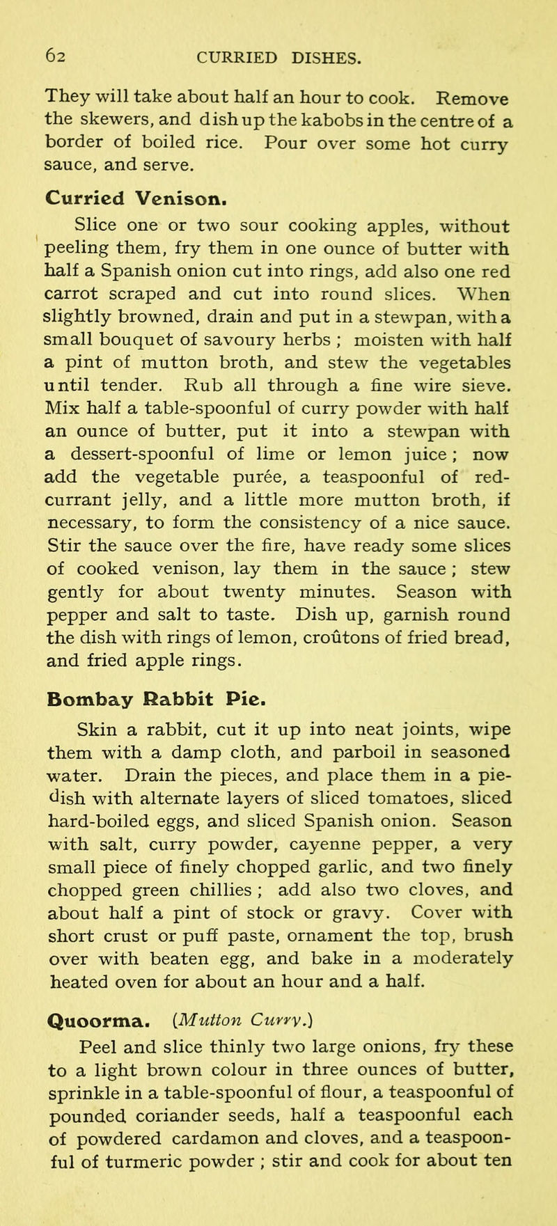 They will take about half an hour to cook. Remove the skewers, and dish up the kabobs in the centre of a border of boiled rice. Pour over some hot curry sauce, and serve. Curried Venison. Slice one or two sour cooking apples, without peeling them, fry them in one ounce of butter with half a Spanish onion cut into rings, add also one red carrot scraped and cut into round slices. When slightly browned, drain and put in a stewpan, with a small bouquet of savoury herbs ; moisten with half a pint of mutton broth, and stew the vegetables until tender. Rub all through a fine wire sieve. Mix half a table-spoonful of curry powder with half an ounce of butter, put it into a stewpan with a dessert-spoonful of lime or lemon juice; now add the vegetable puree, a teaspoonful of red- currant jelly, and a little more mutton broth, if necessary, to form the consistency of a nice sauce. Stir the sauce over the fire, have ready some slices of cooked venison, lay them in the sauce ; stew gently for about twenty minutes. Season with pepper and salt to taste. Dish up, garnish round the dish with rings of lemon, croutons of fried bread, and fried apple rings. Bombay Rabbit Pic. Skin a rabbit, cut it up into neat joints, wipe them with a damp cloth, and parboil in seasoned water. Drain the pieces, and place them in a pie- dish with alternate layers of sliced tomatoes, sliced hard-boiled eggs, and sliced Spanish onion. Season with salt, curry powder, cayenne pepper, a very small piece of finely chopped garlic, and two finely chopped green chillies ; add also two cloves, and about half a pint of stock or gravy. Cover with short crust or puff paste, ornament the top, brush over with beaten egg, and bake in a moderately heated oven for about an hour and a half. Quoortna. (Mutton Curry.) Peel and slice thinly two large onions, fry these to a light brown colour in three ounces of butter, sprinkle in a table-spoonful of flour, a teaspoonful of pounded coriander seeds, half a teaspoonful each of powdered cardamon and cloves, and a teaspoon- ful of turmeric powder ; stir and cook for about ten