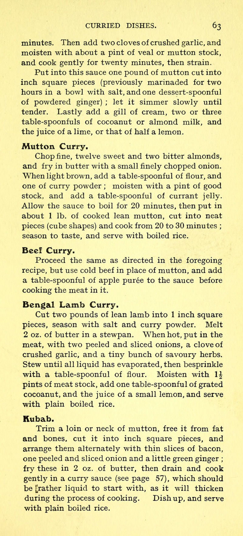 minutes. Then add two cloves of crushed garlic, and moisten with about a pint of veal or mutton stock, and cook gently for twenty minutes, then strain. Put into this sauce one pound of mutton cut into inch square pieces (previously marinaded for two hours in a bowl with salt, and one dessert-spoonful of powdered ginger) ; let it simmer slowly until tender. Lastly add a gill of cream, two or three table-spoonfuls of cocoanut or almond milk, and the juice of a lime, or that of half a lemon. Mutton Curry. Chop fine, twelve sweet and two bitter almonds, and fry in butter with a small finely chopped onion. When light brown, add a table-spoonful of flour, and one of curry powder; moisten with a pint of good stock, and add a table-spoonful of currant jelly. Allow the sauce to boil for 20 minutes, then put in about 1 lb. of cooked lean mutton, cut into neat pieces (cube shapes) and cook from 20 to 30 minutes ; season to taste, and serve with boiled rice. Beef Curry. Proceed the same as directed in the foregoing recipe, but use cold beef in place of mutton, and add a table-spoonful of apple puree to the sauce before cooking the meat in it. Bengal Lamb Curry. Cut two pounds of lean lamb into 1 inch square pieces, season with salt and curry powder. Melt 2 oz. of butter in a stewpan. When hot, put in the meat, with two peeled and sliced onions, a clove of crushed garlic, and a tiny bunch of savoury herbs. Stew until all liquid has evaporated, then besprinkle with a table-spoonful of flour. Moisten with 1£ pints of meat stock, add one table-spoonful of grated cocoanut, and the juice of a small lemon, and serve with plain boiled rice. Kubab. Trim a loin or neck of mutton, free it from fat and bones, cut it into inch square pieces, and arrange them alternately with thin slices of bacon, one peeled and sliced onion and a little green ginger ; fry these in 2 oz. of butter, then drain and cook gently in a curry sauce (see page 57), which should be |rather liquid to start with, as it will thicken during the process of cooking. Dish up, and serve with plain boiled rice.