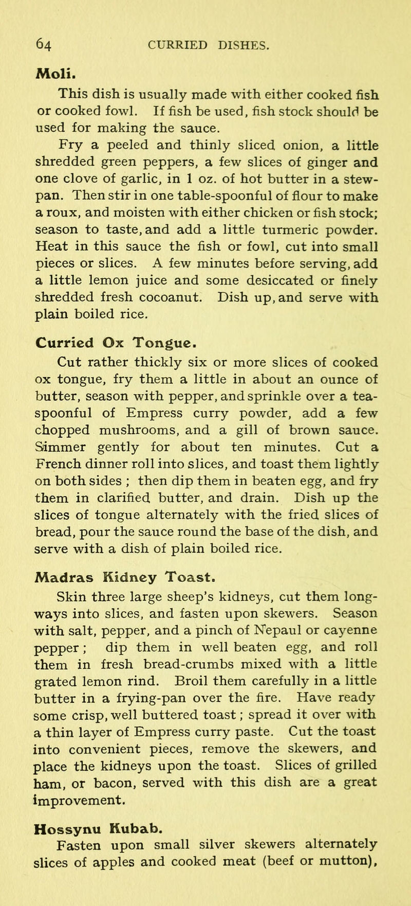 Moli. This dish is usually made with either cooked fish or cooked fowl. If fish be used, fish stock should be used for making the sauce. Fry a peeled and thinly sliced onion, a little shredded green peppers, a few slices of ginger and one clove of garlic, in 1 oz. of hot butter in a stew- pan. Then stir in one table-spoonful of flour to make a roux, and moisten with either chicken or fish stock; season to taste, and add a little turmeric powder. Heat in this sauce the fish or fowl, cut into small pieces or slices. A few minutes before serving, add a little lemon juice and some desiccated or finely shredded fresh cocoanut. Dish up, and serve with plain boiled rice. Curried Ox Tongue. Cut rather thickly six or more slices of cooked ox tongue, fry them a little in about an ounce of butter, season with pepper, and sprinkle over a tea- spoonful of Empress curry powder, add a few chopped mushrooms, and a gill of brown sauce. Simmer gently for about ten minutes. Cut a French dinner roll into slices, and toast them lightly on both sides ; then dip them in beaten egg, and fry them in clarified butter, and drain. Dish up the slices of tongue alternately with the fried slices of bread, pour the sauce round the base of the dish, and serve with a dish of plain boiled rice. Madras Kidney Toast. Skin three large sheep’s kidneys, cut them long- ways into slices, and fasten upon skewers. Season with salt, pepper, and a pinch of Nepaul or cayenne pepper; dip them in well beaten egg, and roll them in fresh bread-crumbs mixed with a little grated lemon rind. Broil them carefully in a little butter in a frying-pan over the fire. Have ready some crisp, well buttered toast; spread it over with a thin layer of Empress curry paste. Cut the toast into convenient pieces, remove the skewers, and place the kidneys upon the toast. Slices of grilled ham, or bacon, served with this dish are a great improvement. Hossynu Kubab. Fasten upon small silver skewers alternately slices of apples and cooked meat (beef or mutton).