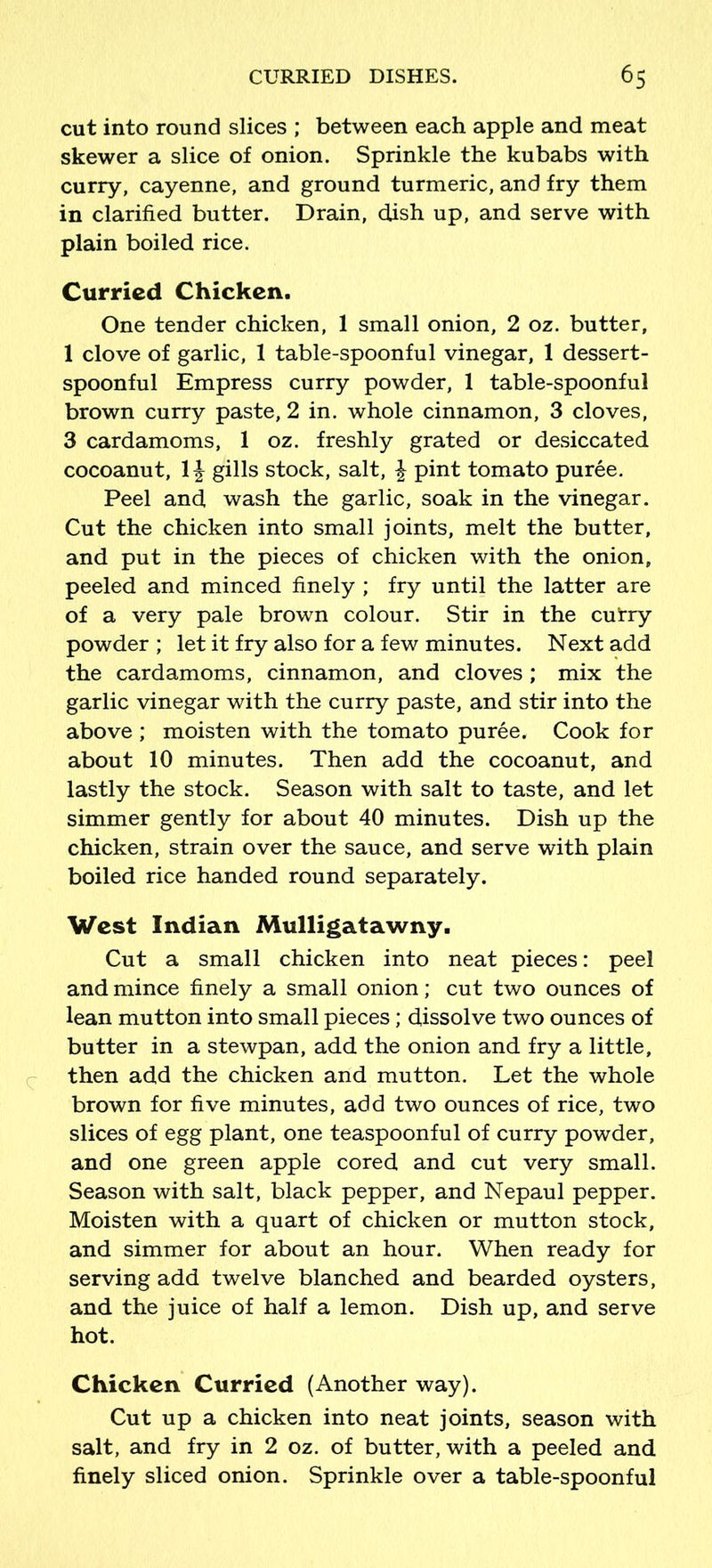 cut into round slices ; between each apple and meat skewer a slice of onion. Sprinkle the kubabs with curry, cayenne, and ground turmeric, and fry them in clarified butter. Drain, dish up, and serve with plain boiled rice. Curried Chicken. One tender chicken, 1 small onion, 2 oz. butter, 1 clove of garlic, 1 table-spoonful vinegar, 1 dessert- spoonful Empress curry powder, 1 table-spoonful brown curry paste, 2 in. whole cinnamon, 3 cloves, 3 cardamoms, 1 oz. freshly grated or desiccated cocoanut, 1\ gills stock, salt, £ pint tomato puree. Peel and wash the garlic, soak in the vinegar. Cut the chicken into small joints, melt the butter, and put in the pieces of chicken with the onion, peeled and minced finely ; fry until the latter are of a very pale brown colour. Stir in the cufry powder ; let it fry also for a few minutes. Next add the cardamoms, cinnamon, and cloves ; mix the garlic vinegar with the curry paste, and stir into the above ; moisten with the tomato puree. Cook for about 10 minutes. Then add the cocoanut, and lastly the stock. Season with salt to taste, and let simmer gently for about 40 minutes. Dish up the chicken, strain over the sauce, and serve with plain boiled rice handed round separately. West Indian Mulligatawny. Cut a small chicken into neat pieces: peel and mince finely a small onion; cut two ounces of lean mutton into small pieces ; dissolve two ounces of butter in a stewpan, add the onion and fry a little, then add the chicken and mutton. Let the whole brown for five minutes, add two ounces of rice, two slices of egg plant, one teaspoonful of curry powder, and one green apple cored and cut very small. Season with salt, black pepper, and Nepaul pepper. Moisten with a quart of chicken or mutton stock, and simmer for about an hour. When ready for serving add twelve blanched and bearded oysters, and the juice of half a lemon. Dish up, and serve hot. Chicken Curried (Another way). Cut up a chicken into neat joints, season with salt, and fry in 2 oz. of butter, with a peeled and finely sliced onion. Sprinkle over a table-spoonful