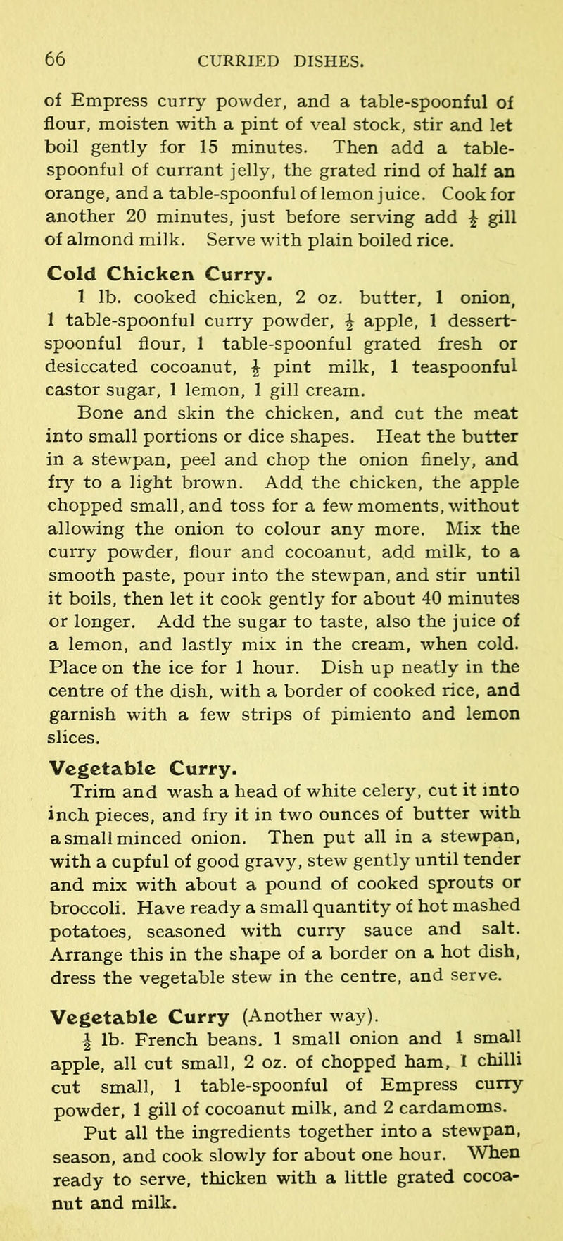 of Empress curry powder, and a table-spoonful of flour, moisten with a pint of veal stock, stir and let boil gently for 15 minutes. Then add a table- spoonful of currant jelly, the grated rind of half an orange, and a table-spoonful of lemon juice. Cook for another 20 minutes, just before serving add £ gill of almond milk. Serve with plain boiled rice. Cold Chicken Curry. 1 lb. cooked chicken, 2 oz. butter, 1 onion, 1 table-spoonful curry powder, \ apple, 1 dessert- spoonful flour, 1 table-spoonful grated fresh or desiccated cocoanut, \ pint milk, 1 teaspoonful castor sugar, 1 lemon, 1 gill cream. Bone and skin the chicken, and cut the meat into small portions or dice shapes. Heat the butter in a stewpan, peel and chop the onion finely, and fry to a light brown. Add the chicken, the apple chopped small, and toss for a few moments, without allowing the onion to colour any more. Mix the curry powder, flour and cocoanut, add milk, to a smooth paste, pour into the stewpan, and stir until it boils, then let it cook gently for about 40 minutes or longer. Add the sugar to taste, also the juice of a lemon, and lastly mix in the cream, when cold. Place on the ice for 1 hour. Dish up neatly in the centre of the dish, with a border of cooked rice, and garnish with a few strips of pimiento and lemon slices. Vegetable Curry. Trim and wash a head of white celery, cut it into inch pieces, and fry it in two ounces of butter with a small minced onion. Then put all in a stewpan, with a cupful of good gravy, stew gently until tender and mix with about a pound of cooked sprouts or broccoli. Have ready a small quantity of hot mashed potatoes, seasoned with curry sauce and salt. Arrange this in the shape of a border on a hot dish, dress the vegetable stew in the centre, and serve. Vegetable Curry (Another way). £ lb. French beans. 1 small onion and 1 small apple, all cut small, 2 oz. of chopped ham, I chilli cut small, 1 table-spoonful of Empress curry powder, 1 gill of cocoanut milk, and 2 cardamoms. Put all the ingredients together into a stewpan, season, and cook slowly for about one hour. When ready to serve, thicken with a little grated cocoa- nut and milk.