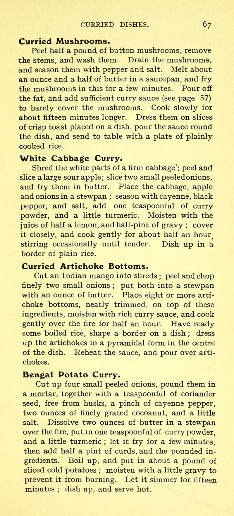 Curried Mushrooms. Peel half a pound, of button mushrooms, remove the stems, and wash them. Drain the mushrooms, and season them with pepper and salt. Melt about an ounce and a half of butter in a saucepan, and fry the mushrooms in this for a few minutes. Pour off the fat, and add sufficient curry sauce (see page 57) to barely cover the mushrooms. Cook slowly for about fifteen minutes longer. Dress them on slices of crisp toast placed on a dish, pour the sauce round the dish, and send to table with a plate of plainly cooked rice. White Cabbage Curry. Shred the white parts of a firm cabbage'; peel and slice a large sour apple; slice two small peeledonions, and fry them in butter. Place the cabbage, apple and onions in a stewpan ; season with cayenne, black pepper, and salt, add one teaspoonful of curry powder, and a little turmeric. Moisten with the juice of half a lemon, and half-pint of gravy ; cover it closely, and cook gently for about half an hour# stirring occasionally until tender. Dish up in a border of plain rice. Curried Artichoke Bottoms. Cut an Indian mango into shreds ; peel and chop finely two small onions ; put both into a stewpan with an ounce of butter. Place eight or more arti- choke bottoms, neatly trimmed, on top of these ingredients, moisten with rich curry sauce, and cook gently over the fire for half an hour. Have ready some boiled rice, shape a border on a dish; dress up the artichokes in a pyramidal form in the centre of the dish. Reheat the sauce, and pour over arti- chokes. Bengal Potato Curry. Cut up four small peeled onions, pound them in a mortar, together with a teaspoonful of coriander seed, free from husks, a pinch of cayenne pepper, two ounces of finely grated cocoanut, and a little salt. Dissolve two ounces of butter in a stewpan over the fire, put in one teaspoonful of curry powder, and a little turmeric ; let it fry for a few minutes, then add half a pint of curds, and the pounded in- gredients. Boil up, and put in about a pound of sliced cold potatoes ; moisten with a little gravy to prevent it from burning. Let it simmer for fifteen minutes ; dish up, and serve hot.
