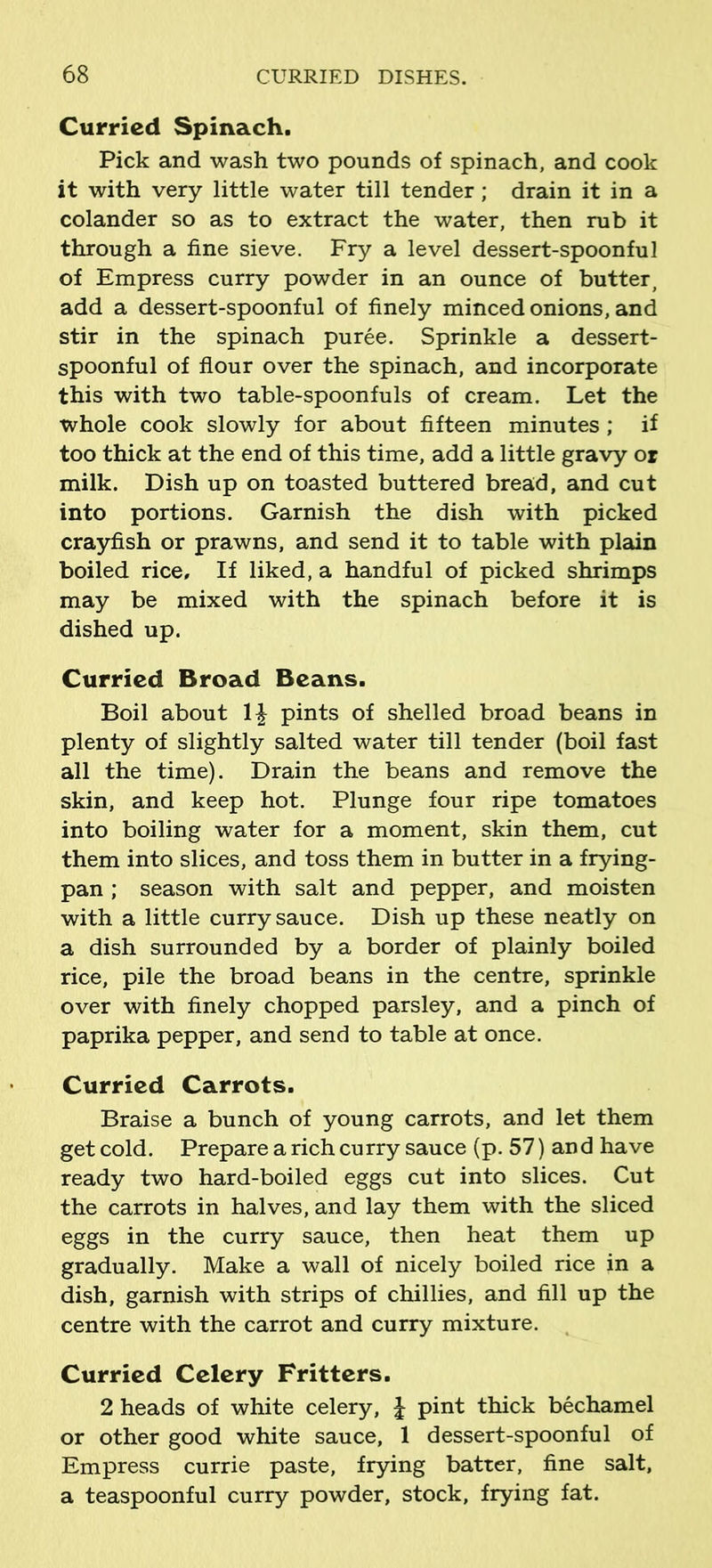 Curried Spinach. Pick and wash two pounds of spinach, and cook it with very little water till tender; drain it in a colander so as to extract the water, then rub it through a fine sieve. Fry a level dessert-spoonful of Empress curry powder in an ounce of butter, add a dessert-spoonful of finely minced onions, and stir in the spinach puree. Sprinkle a dessert- spoonful of flour over the spinach, and incorporate this with two table-spoonfuls of cream. Let the whole cook slowly for about fifteen minutes ; if too thick at the end of this time, add a little gravy or milk. Dish up on toasted buttered bread, and cut into portions. Garnish the dish with picked crayfish or prawns, and send it to table with plain boiled rice. If liked, a handful of picked shrimps may be mixed with the spinach before it is dished up. Curried Broad Beans. Boil about 1£ pints of shelled broad beans in plenty of slightly salted water till tender (boil fast all the time). Drain the beans and remove the skin, and keep hot. Plunge four ripe tomatoes into boiling water for a moment, skin them, cut them into slices, and toss them in butter in a frying- pan ; season with salt and pepper, and moisten with a little curry sauce. Dish up these neatly on a dish surrounded by a border of plainly boiled rice, pile the broad beans in the centre, sprinkle over with finely chopped parsley, and a pinch of paprika pepper, and send to table at once. Curried Carrots. Braise a bunch of young carrots, and let them get cold. Prepare a rich curry sauce (p. 57) and have ready two hard-boiled eggs cut into slices. Cut the carrots in halves, and lay them with the sliced eggs in the curry sauce, then heat them up gradually. Make a wall of nicely boiled rice in a dish, garnish with strips of chillies, and fill up the centre with the carrot and curry mixture. Curried Celery Fritters. 2 heads of white celery, J pint thick bechamel or other good white sauce, 1 dessert-spoonful of Empress currie paste, frying batter, fine salt, a teaspoonful curry powder, stock, frying fat.