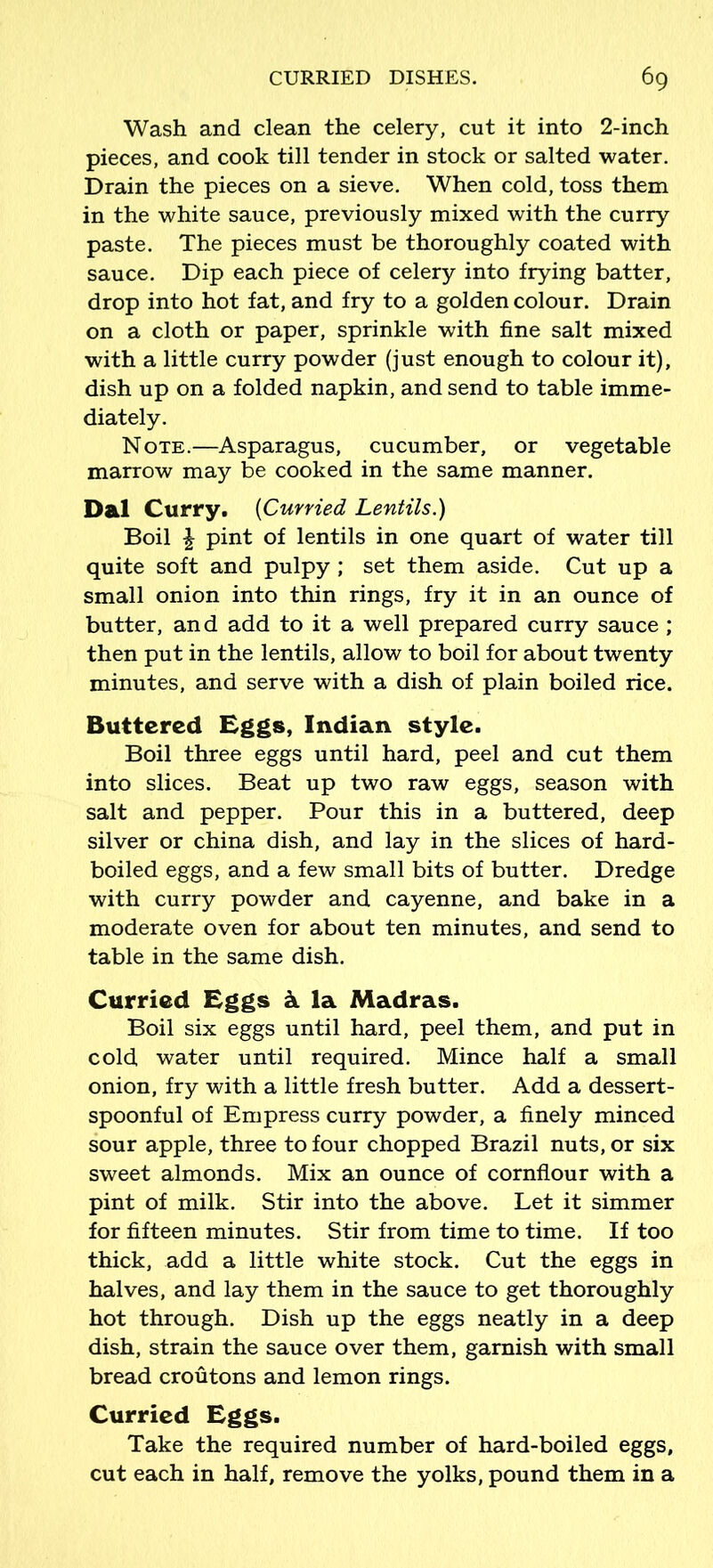 Wash and clean the celery, cut it into 2-inch pieces, and cook till tender in stock or salted water. Drain the pieces on a sieve. When cold, toss them in the white sauce, previously mixed with the curry paste. The pieces must be thoroughly coated with sauce. Dip each piece of celery into frying batter, drop into hot fat, and fry to a golden colour. Drain on a cloth or paper, sprinkle with fine salt mixed with a little curry powder (just enough to colour it), dish up on a folded napkin, and send to table imme- diately. Note.—Asparagus, cucumber, or vegetable marrow may be cooked in the same manner. Dal Curry. (Curried Lentils.) Boil £ pint of lentils in one quart of water till quite soft and pulpy ; set them aside. Cut up a small onion into thin rings, fry it in an ounce of butter, and add to it a well prepared curry sauce ; then put in the lentils, allow to boil for about twenty minutes, and serve with a dish of plain boiled rice. Buttered Eggs, Indian style. Boil three eggs until hard, peel and cut them into slices. Beat up two raw eggs, season with salt and pepper. Pour this in a buttered, deep silver or china dish, and lay in the slices of hard- boiled eggs, and a few small bits of butter. Dredge with curry powder and cayenne, and bake in a moderate oven for about ten minutes, and send to table in the same dish. Curried Eggs k la Madras. Boil six eggs until hard, peel them, and put in cold water until required. Mince half a small onion, fry with a little fresh butter. Add a dessert- spoonful of Empress curry powder, a finely minced sour apple, three to four chopped Brazil nuts, or six sweet almonds. Mix an ounce of cornflour with a pint of milk. Stir into the above. Let it simmer for fifteen minutes. Stir from time to time. If too thick, add a little white stock. Cut the eggs in halves, and lay them in the sauce to get thoroughly hot through. Dish up the eggs neatly in a deep dish, strain the sauce over them, garnish with small bread croutons and lemon rings. Curried Eggs. Take the required number of hard-boiled eggs, cut each in half, remove the yolks, pound them in a