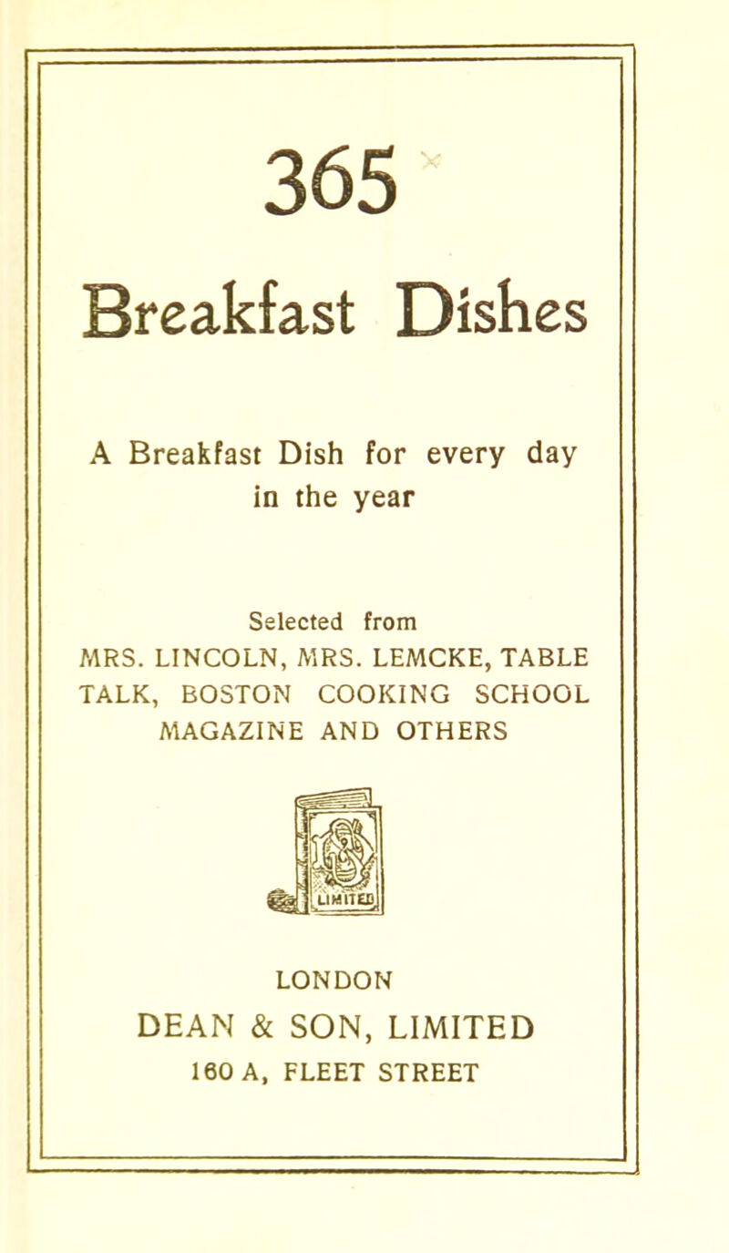 Breakfast Dishes A Breakfast Dish for every day in the year Selected from MRS. LINCOLN, MRS. LEMCKE, TABLE TALK, BOSTON COOKING SCHOOL MAGAZINE AND OTHERS LONDON DEAN & SON, LIMITED 160 A, FLEET STREET