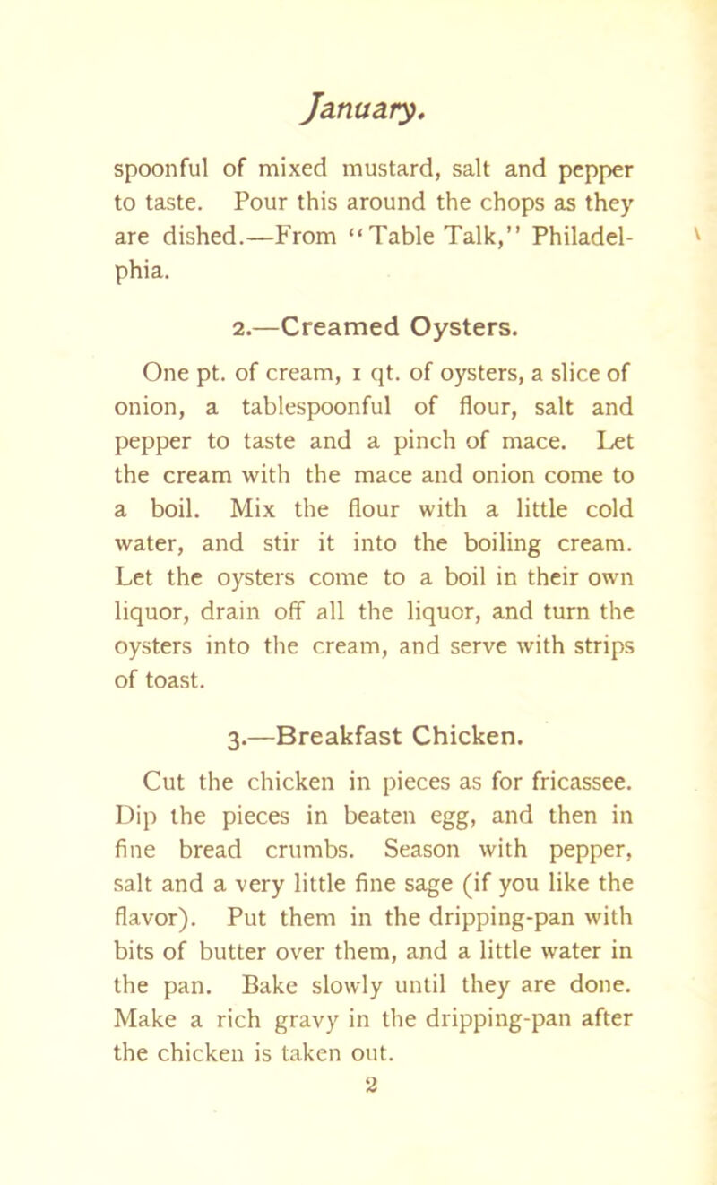 spoonful of mixed mustard, salt and pepper to taste. Pour this around the chops as they are dished.—From “Table Talk,” Philadel- phia. 2.—Creamed Oysters. One pt. of cream, i qt. of oysters, a slice of onion, a tablespoonful of flour, salt and pepper to taste and a pinch of mace. Let the cream with the mace and onion come to a boil. Mix the flour with a little cold water, and stir it into the boiling cream. Let the oysters come to a boil in their own liquor, drain off all the liquor, and turn the oysters into the cream, and serve with strips of toast. 3.—Breakfast Chicken. Cut the chicken in pieces as for fricassee. Dip the pieces in beaten egg, and then in fine bread crumbs. Season with pepper, salt and a very little fine sage (if you like the flavor). Put them in the dripping-pan with bits of butter over them, and a little water in the pan. Bake slowly until they are done. Make a rich gravy in the dripping-pan after the chicken is taken out.