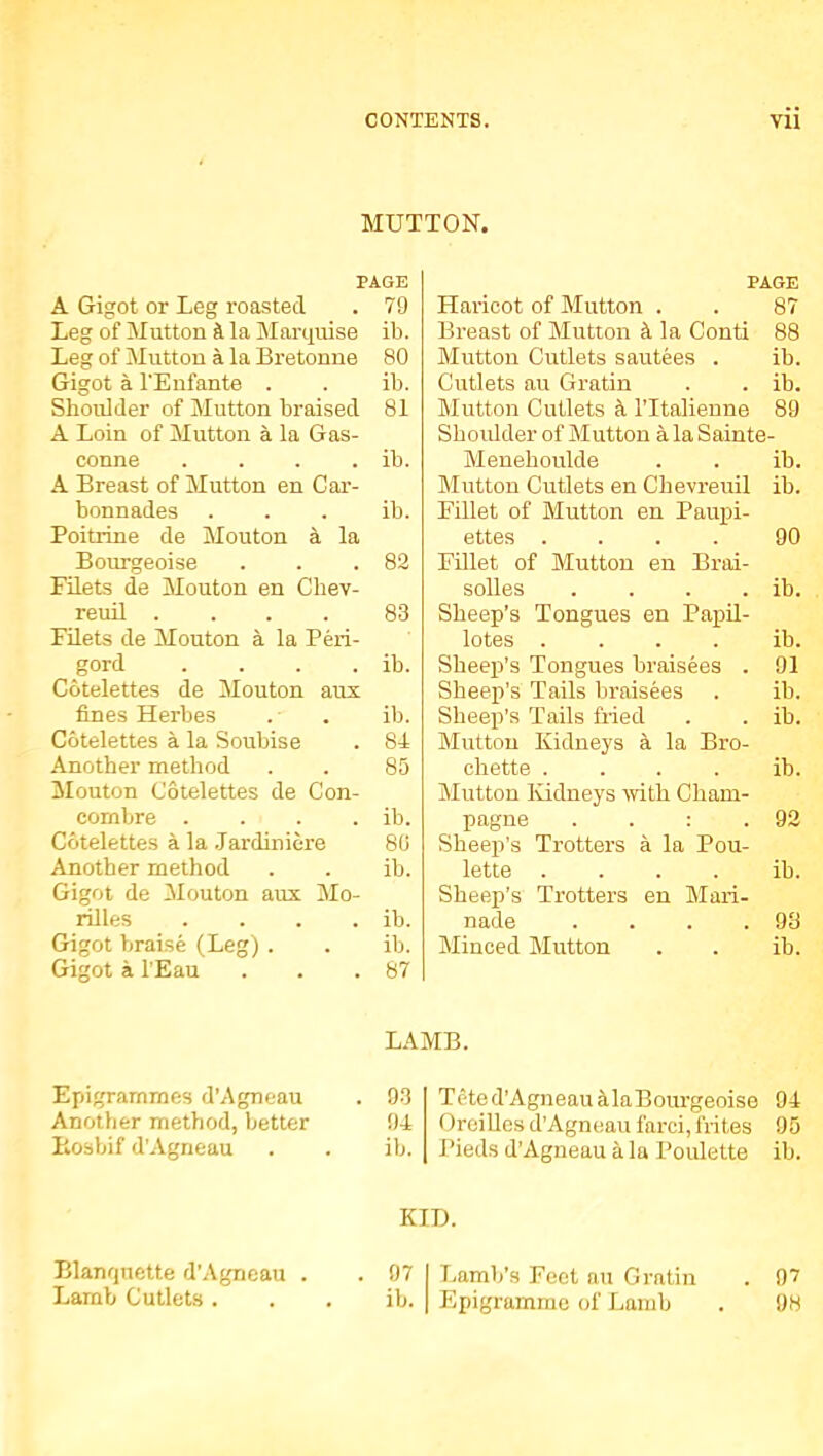 MUTTON. PAGE A Gigot or Leg roasted . 79 Leg of Mutton a. la Marquise ib. Leg of Mutton a la Bretonne 80 Gigot a I'Enfante . . ib. Shoulder of Mutton braised 81 A Loin of Mutton a la Gas- conne . . . . ib. A Breast of Mutton en Car- bonnades ... ib. Poitrine de Mouton a la Bourgeoise . . .82 Filets de Mouton en Chev- reuil .... 83 Filets de Mouton a la Peri- gord . . . . ib. Cotelettes de Mouton aux fines Herbes . . ib. Cotelettes a la Soubise . 81 Another method . . 85 Mouton Cotelettes de Con- combre . . . . ib. Cotelettes a la .Jardiniere 80 Another method . . ib. Gigot de !Mouton aux Mo- nlles . . . . ib. Gigot braise (Leg) . . ib. Gigot a lEau . . .87 PAGE Haricot of Mutton . . 87 Breast of Mutton la Conti 88 Mutton Cutlets sautees . ib. Cutlets au Gratin . . ib. Mutton Cutlets k ITtalienne 89 Shoidder of Mutton a la Sainte- Menehoukle . . ib. Mutton Cutlets en Chevreuil ib. Fillet of Mutton en Paupi- ettes .... 90 EOlet of Mutton en Brai- solles . . . . ib. Sheep’s Tongues en Papil- lotes . . . . ib. Sheep’s Tongues braisees . 91 Sheep’s Tails braisees . ib. Sheep’s 'Tails Med . . ib. Mutton Kidneys 4 la Bro- chette . . . . ib. Mutton Kidneys with Cham- pagne . . : .92 Sheep’s Trotters a la Pou- lette . . . . ib. Sheep’s Trotters en Mari- nade . . . .93 Minced Mutton . . ib. Epigrammes d’Agneau Another method, better Hosbif d’Agrieau LAMB. 93 91 ib. Teted’Agneau ^laBourgeoise 91 OreiUes d’Agneau farci, frites 95 I’ieds d’Agneau a la Poidette ib. Blanquette d’Agneau Lamb Cutlets . KID. 97 I Jjamb’s Feet au Gratin . 97 ib. I Epigramrne of Lamb . 98