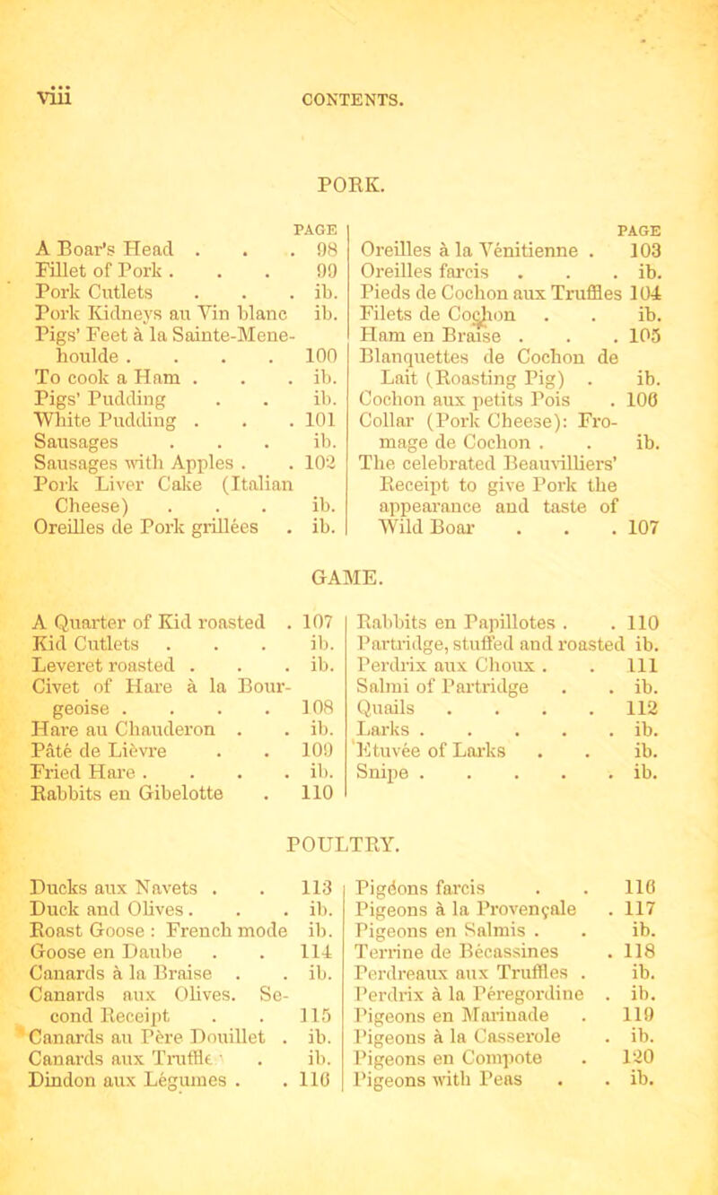 POKE. PAGE A Boar’s Flead . 98 Fillet of Pork . 09 Pork Cutlets ib. Pork Kidneys au Yin blanc Pigs’ Feet a la Sainte-Mene- ib. houlde .... 100 To cook a Ham . ib. Pigs’ Pudding ib. Wliite Pudding . 101 Sausages ib. Sausages vith Apples . Pork Liver Calje (Italian 102 Cheese) ib. Oreilles de Pork giillees ib. PAGE Oreilles a la Yenitienne . 103 Oreilles farcis . . . ib. Pieds de Cochon aux Truffles 104 Filets de Co^ion . . ib. Ham en Braise . . . 105 Blanquettes de Cocbon de Bait (Boasting Pig) . ib. Cochon aux petits Pois . 100 Collar (Pork Cheese): Fro- mage de Cochon . . ib. The celebrated Beamilliers’ Eeceijit to give Pork the appearance and taste of WildBoai- . . .107 GAME. A Quarter of Kid roasted . 107 Kid Cutlets . . . ib. Leveret roasted . . . ib. Civet of Hare a la Bour- geoise . . . .108 Hare au Chauderon . . ib. Pate de Li^vre . . 100 Fried Hare .... ib. Babbits en Gibelotte . 110 Babbits en Papillotes . .110 Partiidge, stuffed and roasted ib. Perdrix aux Choux . . Ill Salmi of Partridge . . ib. (Quails . . . .112 liarks ib. 'I'ltuvee of Lai'ks . . ib. Snipe ib. POULTBY. Ducks aux Navets . . 113 Duck and Olives . . . ib. Boast Goose : French mode ib. Goose en Daube . . 114 Canards a la Braise . . ib. Canards aux Olives. Se- cond Beceipt . . 115 Canards au P6re Douillet . ib. Canards aux Tmffle ■ . ib. Dindon aux Legumes . .110 Pigdons farcis 116 Pigeons a la Proven9ale . 117 Pigeons en Salmis . ib. Terrine de Becassines . 118 Perdreaux aux Truffles . ib. Perdrix a la Peregordine . ib. Pigeons en Maiinade 119 Pigeons a la Casserole . ib. Pigeons en Compote 120 Pigeons with Peas . ib.