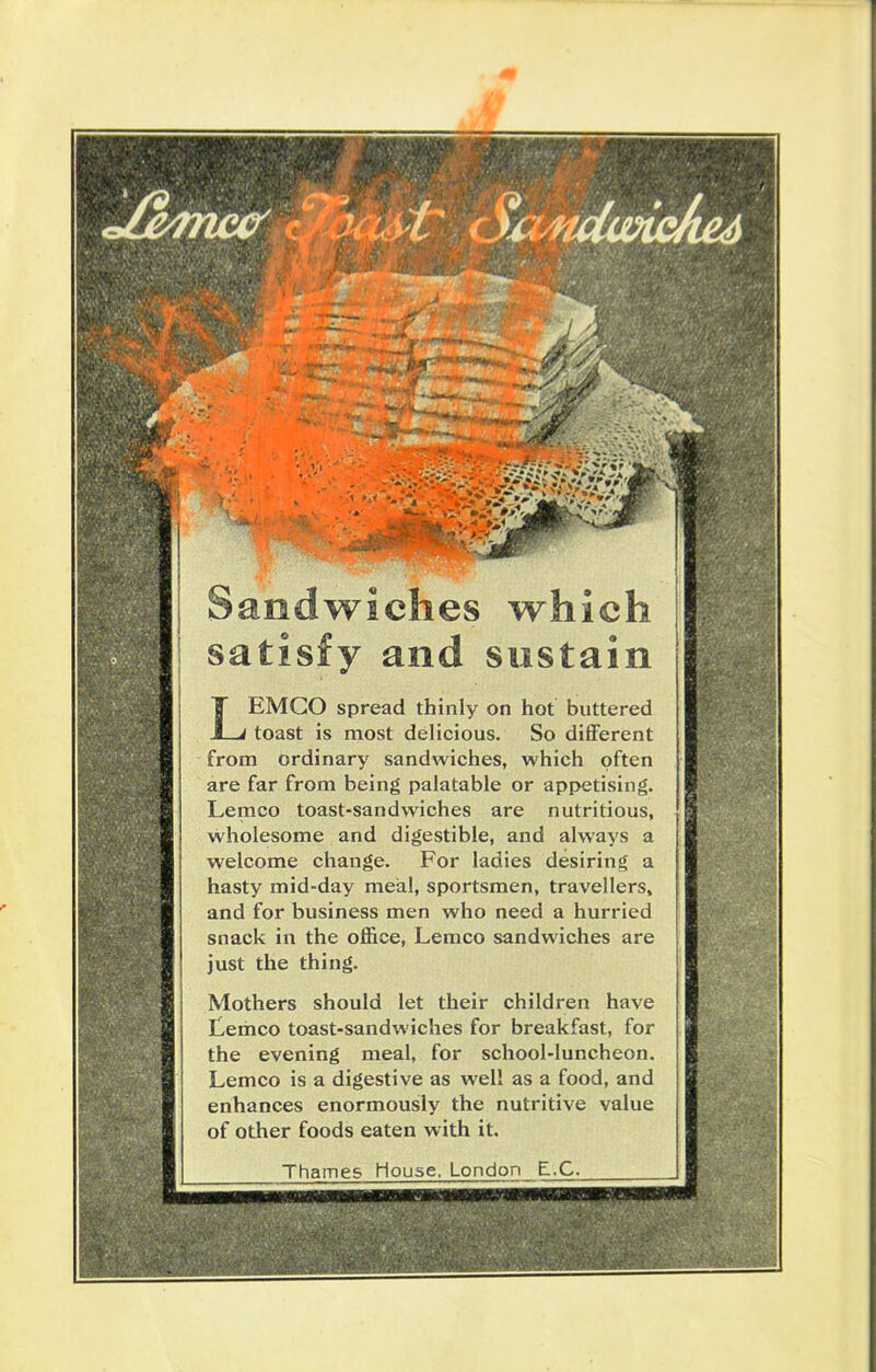 Sandwiches which satisfy and sustain LEMCO spread thinly on hot buttered toast is most delicious. So different from ordinary sandwiches, which often are far from being palatable or appetising. Lemco toast-sandwiches are nutritious, wholesome and digestible, and always a welcome change. For ladies desiring a hasty mid-day meal, sportsmen, travellers, and for business men who need a hurried snack in the office, Lemco sandwiches are just the thing. Mothers should let their children have Lemco toast-sandwiches for breakfast, for the evening meal, for school-luncheon. Lemco is a digestive as well as a food, and enhances enormously the nutritive value of other foods eaten with it. Thames House. London E.C.