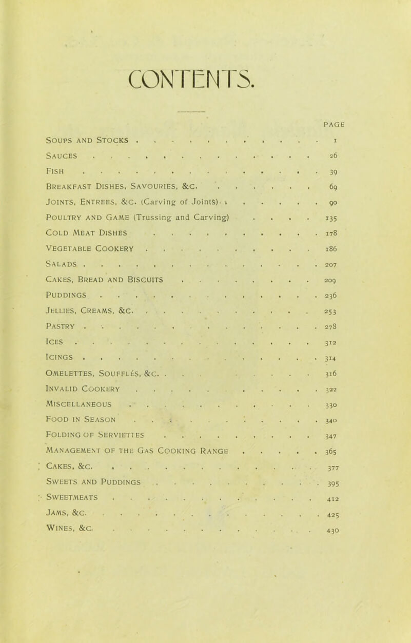 CONTENTS PAGE Soups and Stocks Sauces 26 Fish 39 Breakfast Dishes, Savouries, &c 69 Joints, Entrees, &c. (Carving of Joints)' » 90 Poultry and Game (Trussing and Carving) .... 135 Cold Meat Dishes 178 Vegetable Cookery 186 Salads 207 Cakes, Bread and Biscuits 209 Puddings 236 Jellies, Creaa\s, &c 253 Pastry ...... 278 Ices 312 Icings 314 Omelettes, Souffles, &c. ... 316 Invalid Cookery 322 Miscellaneous 330 Food in Season '..... 340 Folding of Servieti es 347 Management of the Gas Cooking Range 365 Cakes, &c. ............ 377 Sweets and Puddings 395 • Sweetmeats 412 Jams, &c Wines, &c 4}0