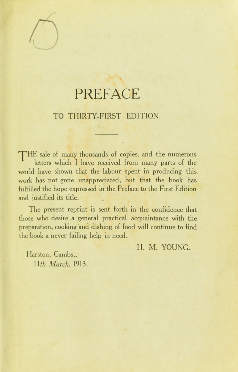 PREFACE TO THIRTY-FIRST EDITION. yHE sale of many thousands of copies, and the numerous letters which I have received from many parts of the world have shown that the labour spent in producing this work has not gone unappreciated, but that the book has fulfilled the hope expressed in the Preface to the First Edition and justified its title. The present reprint is sent forth in the confidence that those who desire a general practical acquaintance with the preparation, cooking and dishing of food will continue to find the book a never failing help in need. H. M. YOUNG. Harston, Cambs., 11 th March, 1913.