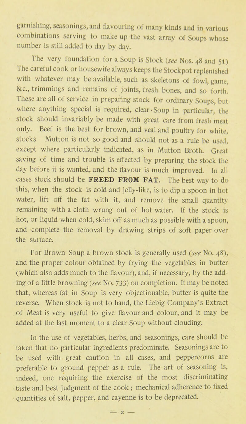 garnishing, seasonings,and flavouring oi many kinds and in various combinations serving to make up the vast array of Soups whose number is still added to day by day. The very foundation for a Soup is Stock {see Nos. 48 and 51) The careful cook or housewife always keeps the Stockpot replenished with whatever may be available, such as skeletons of fowl, game, &c., trimmings and remains of joints, fresh bones, and so forth. These are all of service in preparing stock for ordinary Soups, but where anything special is required, clear-Soup in particular, the stock should invariably be made with great care from fresh meat only. Beef is the best for brown, and veal and poultry for white, stocks Mutton is not so good and should not as a rule be used, except where particularly indicated, as in Mutton Broth. Great saving of time and trouble is effected by preparing the stock the day before it is wanted, and the flavour is much improved, in all cases stock should be FREED FROM FAT. The best way to do this, when the stock is cold and jelly-like, is to dip a spoon in hot water, lift off the fat with it, and remove the small quantity remaining with a cloth wrung out of hot water. If the stock is hot, or liquid when cold, skim off as much as possible with a spoon, and complete the removal by drawing strips of soft paper over the surface. For Brown Soup a brown stock is generally used (see No. 48), and the proper colour obtained by frying the vegetables in butter (which also adds much to the flavour), and, if necessary, by the add- ing of a little browning {see No. 733) on completion. It may be noted that, whereas fat in Soup is very objectionable, butter is quite the reverse. When stock is not to hand, the Liebig Company’s Extract of Meat is very useful to give flavour and colour, and it may be added at the last moment to a clear Soup without clouding. In the use of vegetables, herbs, and seasonings, care should be taken that no particular ingredients predominate. Seasonings are to be used with great caution in all cases, and peppercorns are preferable to ground pepper as a rule. The art of seasoning is, indeed, one requiring the exercise of the most discriminating taste and best judgment of the cook ; mechanical adherence to fixed quantities of salt, pepper, and cayenne is to be deprecated.