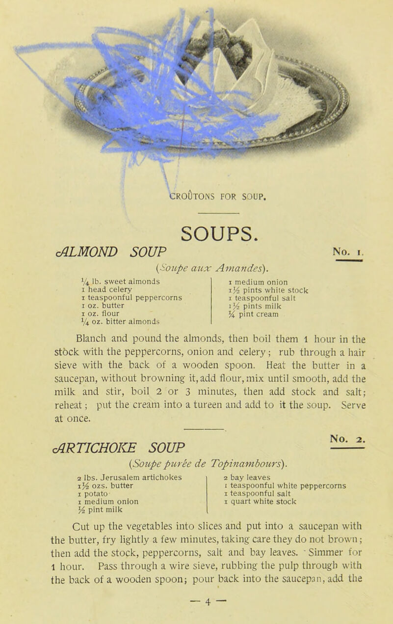 SOUPS. cALMOND SOUP (Soupe aux Amandes). *4 lb. sweet almonds 1 head celery 1 teaspoonful peppercorns 1 oz. butter 1 oz. flour 1/4 oz. bitter almonds 1 medium onion 1 pints white stock 1 teaspoonful salt 1 % pints milk K pint cream No. 1. Blanch and pound the almonds, then boil them 1 hour in the stock with the peppercorns, onion and celery ; rub through a hair sieve with the back of a wooden spoon. Heat the butter in a saucepan, without browning it, add flour, mix until smooth, add the milk and stir, boil 2 or 3 minutes, then add stock and salt; reheat; put the cream into a tureen and add to it the soup. Serve at once. cARTICHOKE SOUP {Soupe puree de 2 lbs. Jerusalem artichokes 1ozs. butter 1 potato 1 medium onion l/t pint milk No. 2. Topinam hours). 2 bay leaves 1 teaspoonful white peppercorns 1 teaspoonful salt 1 quart white stock Cut up the vegetables into slices and put into a saucepan with the butter, fry lightly a few minutes, taking care they do not brown; then add the stock, peppercorns, salt and bay leaves. ' Simmer for 1 hour. Pass through a wire sieve, rubbing the pulp through with the back of a wooden spoon; pour back into the saucepan, add the